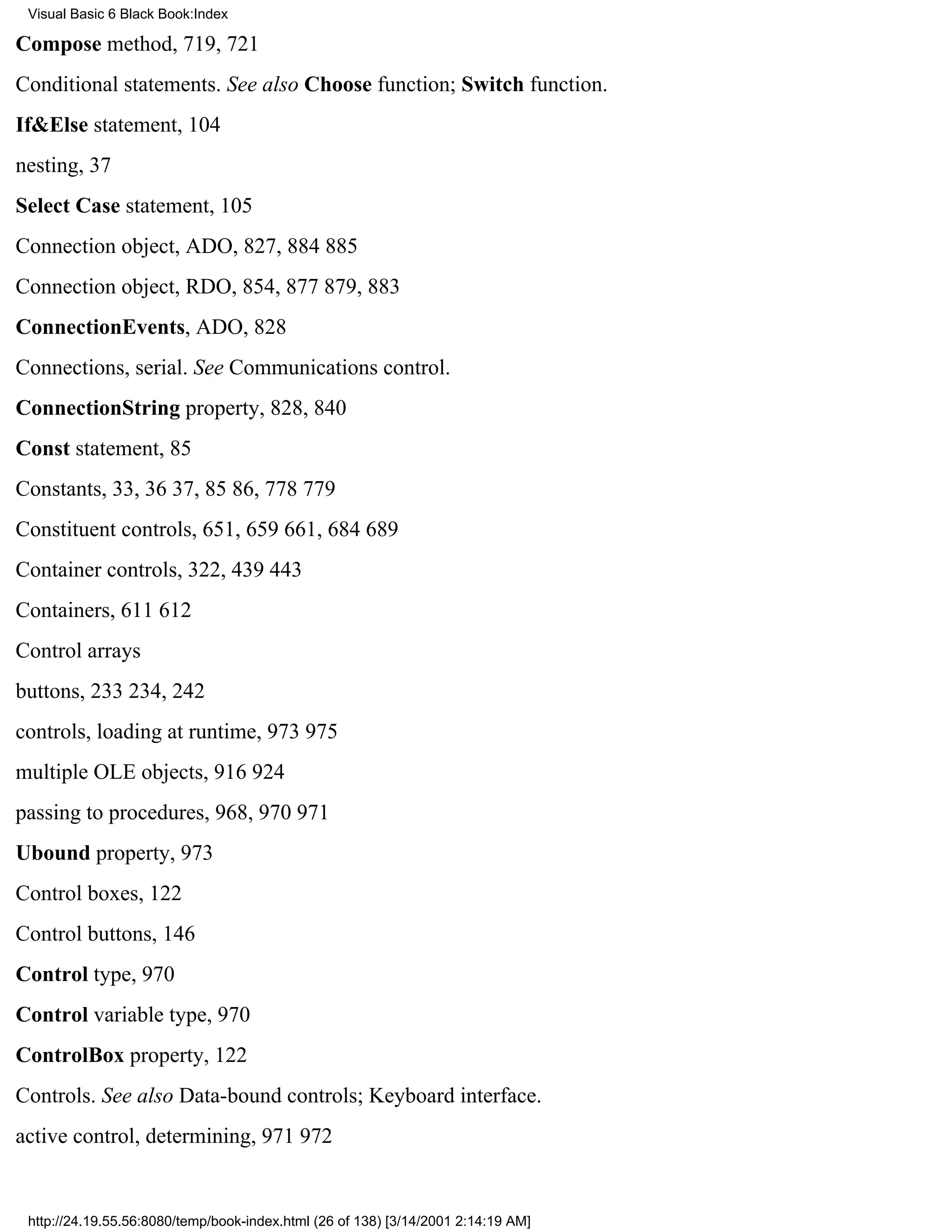 Visual Basic 6 Black Book:Index

Compose method, 719, 721
Conditional statements. See also Choose function; Switch function.
If&Else statement, 104
nesting, 37
Select Case statement, 105
Connection object, ADO, 827, 884885
Connection object, RDO, 854, 877879, 883
ConnectionEvents, ADO, 828
Connections, serial. See Communications control.
ConnectionString property, 828, 840
Const statement, 85
Constants, 33, 3637, 8586, 778779
Constituent controls, 651, 659661, 684689
Container controls, 322, 439443
Containers, 611612
Control arrays
buttons, 233234, 242
controls, loading at runtime, 973975
multiple OLE objects, 916924
passing to procedures, 968, 970971
Ubound property, 973
Control boxes, 122
Control buttons, 146
Control type, 970
Control variable type, 970
ControlBox property, 122
Controls. See also Data-bound controls; Keyboard interface.
active control, determining, 971972


 http://24.19.55.56:8080/temp/book-index.html (26 of 138) [3/14/2001 2:14:19 AM]
 