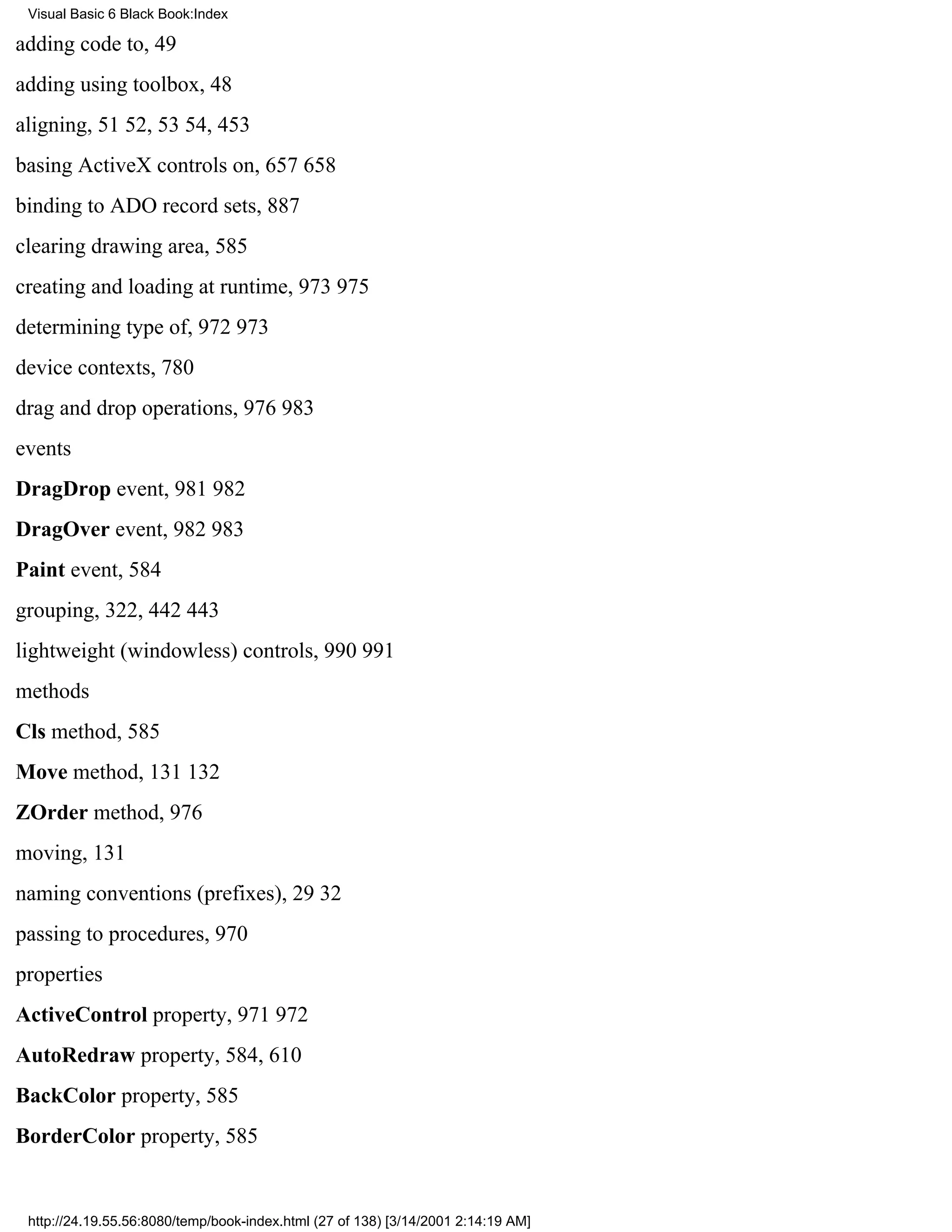 Visual Basic 6 Black Book:Index

adding code to, 49
adding using toolbox, 48
aligning, 5152, 5354, 453
basing ActiveX controls on, 657658
binding to ADO record sets, 887
clearing drawing area, 585
creating and loading at runtime, 973975
determining type of, 972973
device contexts, 780
drag and drop operations, 976983
events
DragDrop event, 981982
DragOver event, 982983
Paint event, 584
grouping, 322, 442443
lightweight (windowless) controls, 990991
methods
Cls method, 585
Move method, 131132
ZOrder method, 976
moving, 131
naming conventions (prefixes), 2932
passing to procedures, 970
properties
ActiveControl property, 971972
AutoRedraw property, 584, 610
BackColor property, 585
BorderColor property, 585


 http://24.19.55.56:8080/temp/book-index.html (27 of 138) [3/14/2001 2:14:19 AM]
 