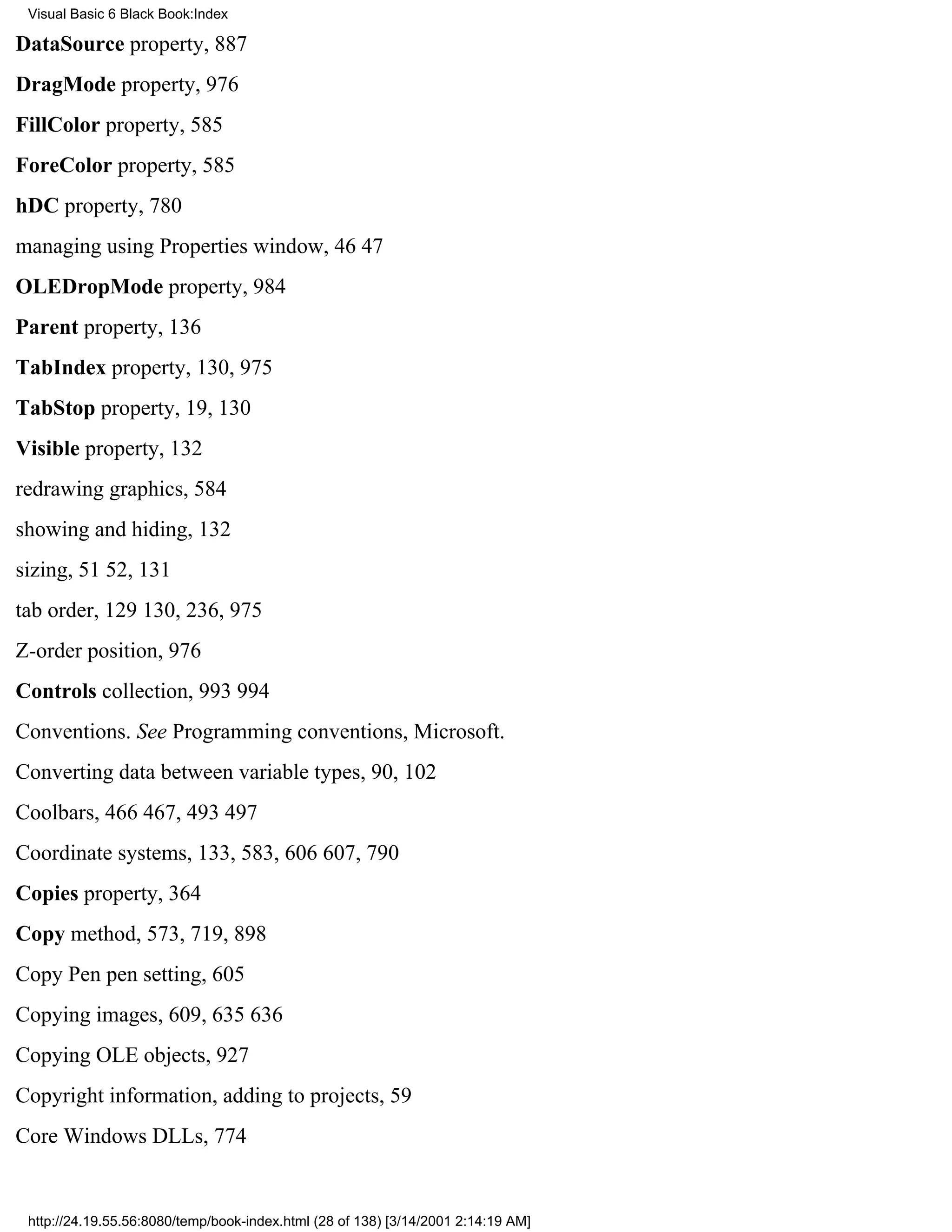 Visual Basic 6 Black Book:Index

DataSource property, 887
DragMode property, 976
FillColor property, 585
ForeColor property, 585
hDC property, 780
managing using Properties window, 4647
OLEDropMode property, 984
Parent property, 136
TabIndex property, 130, 975
TabStop property, 19, 130
Visible property, 132
redrawing graphics, 584
showing and hiding, 132
sizing, 5152, 131
tab order, 129130, 236, 975
Z-order position, 976
Controls collection, 993994
Conventions. See Programming conventions, Microsoft.
Converting data between variable types, 90, 102
Coolbars, 466467, 493497
Coordinate systems, 133, 583, 606607, 790
Copies property, 364
Copy method, 573, 719, 898
Copy Pen pen setting, 605
Copying images, 609, 635636
Copying OLE objects, 927
Copyright information, adding to projects, 59
Core Windows DLLs, 774


 http://24.19.55.56:8080/temp/book-index.html (28 of 138) [3/14/2001 2:14:19 AM]
 