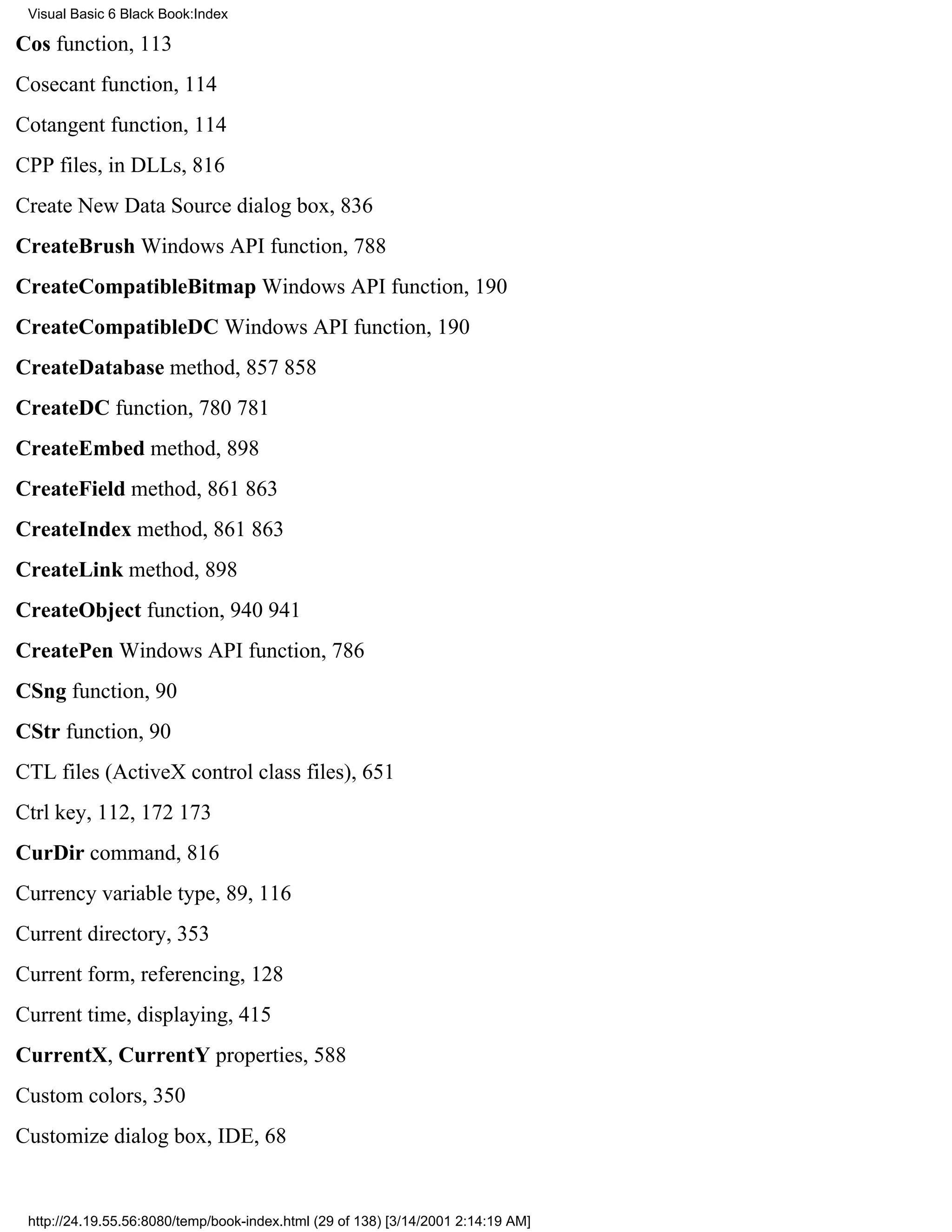 Visual Basic 6 Black Book:Index

Cos function, 113
Cosecant function, 114
Cotangent function, 114
CPP files, in DLLs, 816
Create New Data Source dialog box, 836
CreateBrush Windows API function, 788
CreateCompatibleBitmap Windows API function, 190
CreateCompatibleDC Windows API function, 190
CreateDatabase method, 857858
CreateDC function, 780781
CreateEmbed method, 898
CreateField method, 861863
CreateIndex method, 861863
CreateLink method, 898
CreateObject function, 940941
CreatePen Windows API function, 786
CSng function, 90
CStr function, 90
CTL files (ActiveX control class files), 651
Ctrl key, 112, 172173
CurDir command, 816
Currency variable type, 89, 116
Current directory, 353
Current form, referencing, 128
Current time, displaying, 415
CurrentX, CurrentY properties, 588
Custom colors, 350
Customize dialog box, IDE, 68


 http://24.19.55.56:8080/temp/book-index.html (29 of 138) [3/14/2001 2:14:19 AM]
 
