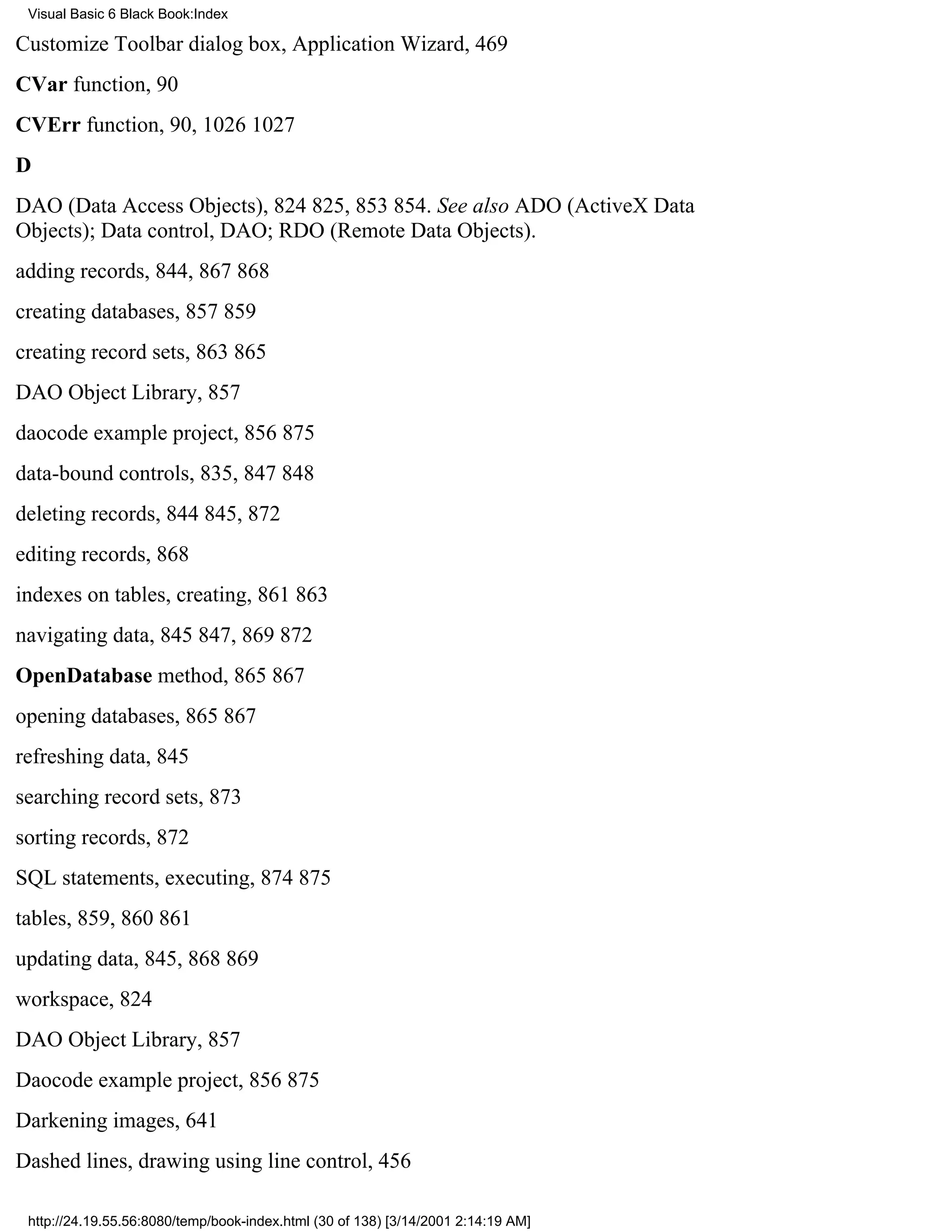 Visual Basic 6 Black Book:Index

Customize Toolbar dialog box, Application Wizard, 469
CVar function, 90
CVErr function, 90, 10261027
D
DAO (Data Access Objects), 824825, 853854. See also ADO (ActiveX Data
Objects); Data control, DAO; RDO (Remote Data Objects).
adding records, 844, 867868
creating databases, 857859
creating record sets, 863865
DAO Object Library, 857
daocode example project, 856875
data-bound controls, 835, 847848
deleting records, 844845, 872
editing records, 868
indexes on tables, creating, 861863
navigating data, 845847, 869872
OpenDatabase method, 865867
opening databases, 865867
refreshing data, 845
searching record sets, 873
sorting records, 872
SQL statements, executing, 874875
tables, 859, 860861
updating data, 845, 868869
workspace, 824
DAO Object Library, 857
Daocode example project, 856875
Darkening images, 641
Dashed lines, drawing using line control, 456

 http://24.19.55.56:8080/temp/book-index.html (30 of 138) [3/14/2001 2:14:19 AM]
 