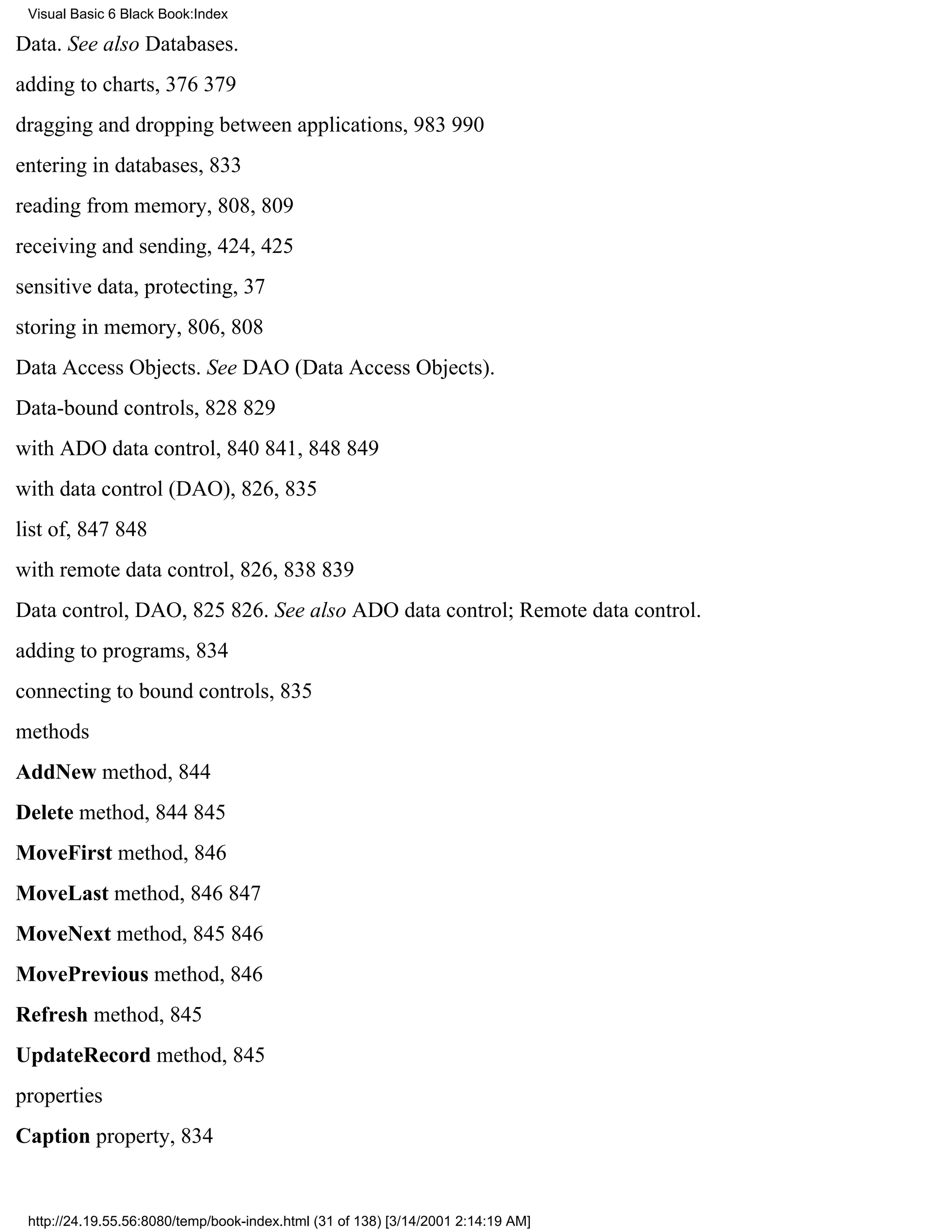 Visual Basic 6 Black Book:Index

Data. See also Databases.
adding to charts, 376379
dragging and dropping between applications, 983990
entering in databases, 833
reading from memory, 808, 809
receiving and sending, 424, 425
sensitive data, protecting, 37
storing in memory, 806, 808
Data Access Objects. See DAO (Data Access Objects).
Data-bound controls, 828829
with ADO data control, 840841, 848849
with data control (DAO), 826, 835
list of, 847848
with remote data control, 826, 838839
Data control, DAO, 825826. See also ADO data control; Remote data control.
adding to programs, 834
connecting to bound controls, 835
methods
AddNew method, 844
Delete method, 844845
MoveFirst method, 846
MoveLast method, 846847
MoveNext method, 845846
MovePrevious method, 846
Refresh method, 845
UpdateRecord method, 845
properties
Caption property, 834


 http://24.19.55.56:8080/temp/book-index.html (31 of 138) [3/14/2001 2:14:19 AM]
 