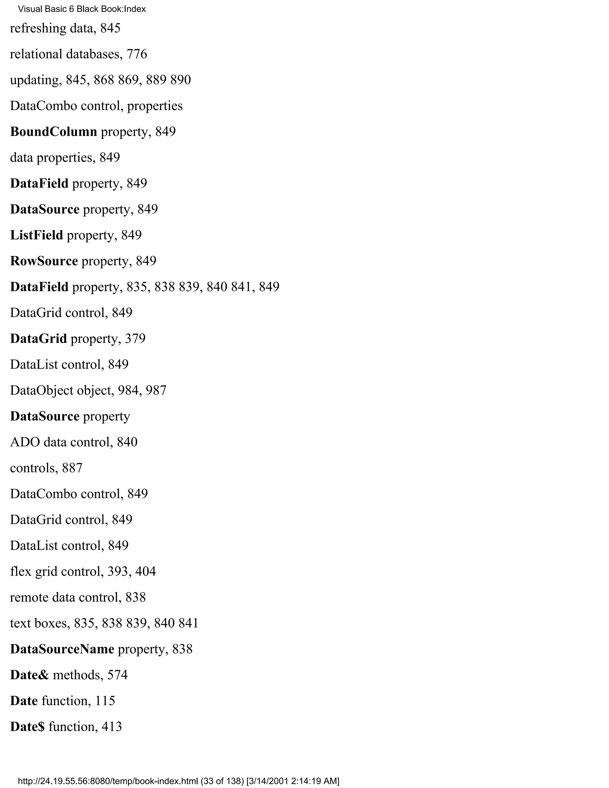 Visual Basic 6 Black Book:Index

refreshing data, 845
relational databases, 776
updating, 845, 868869, 889890
DataCombo control, properties
BoundColumn property, 849
data properties, 849
DataField property, 849
DataSource property, 849
ListField property, 849
RowSource property, 849
DataField property, 835, 838839, 840841, 849
DataGrid control, 849
DataGrid property, 379
DataList control, 849
DataObject object, 984, 987
DataSource property
ADO data control, 840
controls, 887
DataCombo control, 849
DataGrid control, 849
DataList control, 849
flex grid control, 393, 404
remote data control, 838
text boxes, 835, 838839, 840841
DataSourceName property, 838
Date& methods, 574
Date function, 115
Date$ function, 413


 http://24.19.55.56:8080/temp/book-index.html (33 of 138) [3/14/2001 2:14:19 AM]
 
