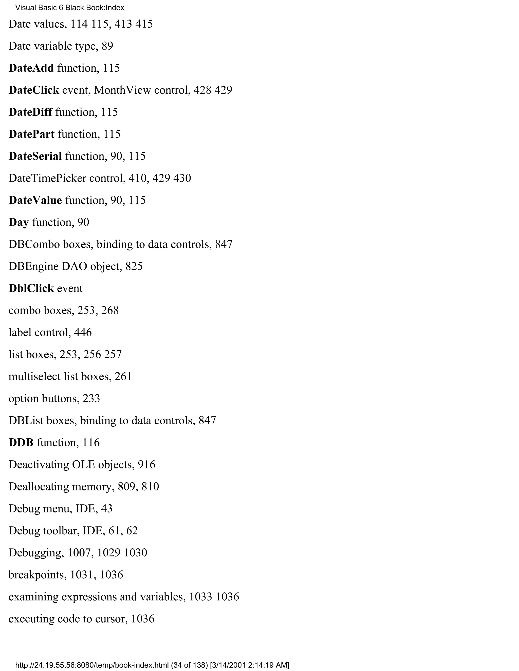 Visual Basic 6 Black Book:Index

Date values, 114115, 413415
Date variable type, 89
DateAdd function, 115
DateClick event, MonthView control, 428429
DateDiff function, 115
DatePart function, 115
DateSerial function, 90, 115
DateTimePicker control, 410, 429430
DateValue function, 90, 115
Day function, 90
DBCombo boxes, binding to data controls, 847
DBEngine DAO object, 825
DblClick event
combo boxes, 253, 268
label control, 446
list boxes, 253, 256257
multiselect list boxes, 261
option buttons, 233
DBList boxes, binding to data controls, 847
DDB function, 116
Deactivating OLE objects, 916
Deallocating memory, 809, 810
Debug menu, IDE, 43
Debug toolbar, IDE, 61, 62
Debugging, 1007, 10291030
breakpoints, 1031, 1036
examining expressions and variables, 10331036
executing code to cursor, 1036


 http://24.19.55.56:8080/temp/book-index.html (34 of 138) [3/14/2001 2:14:19 AM]
 