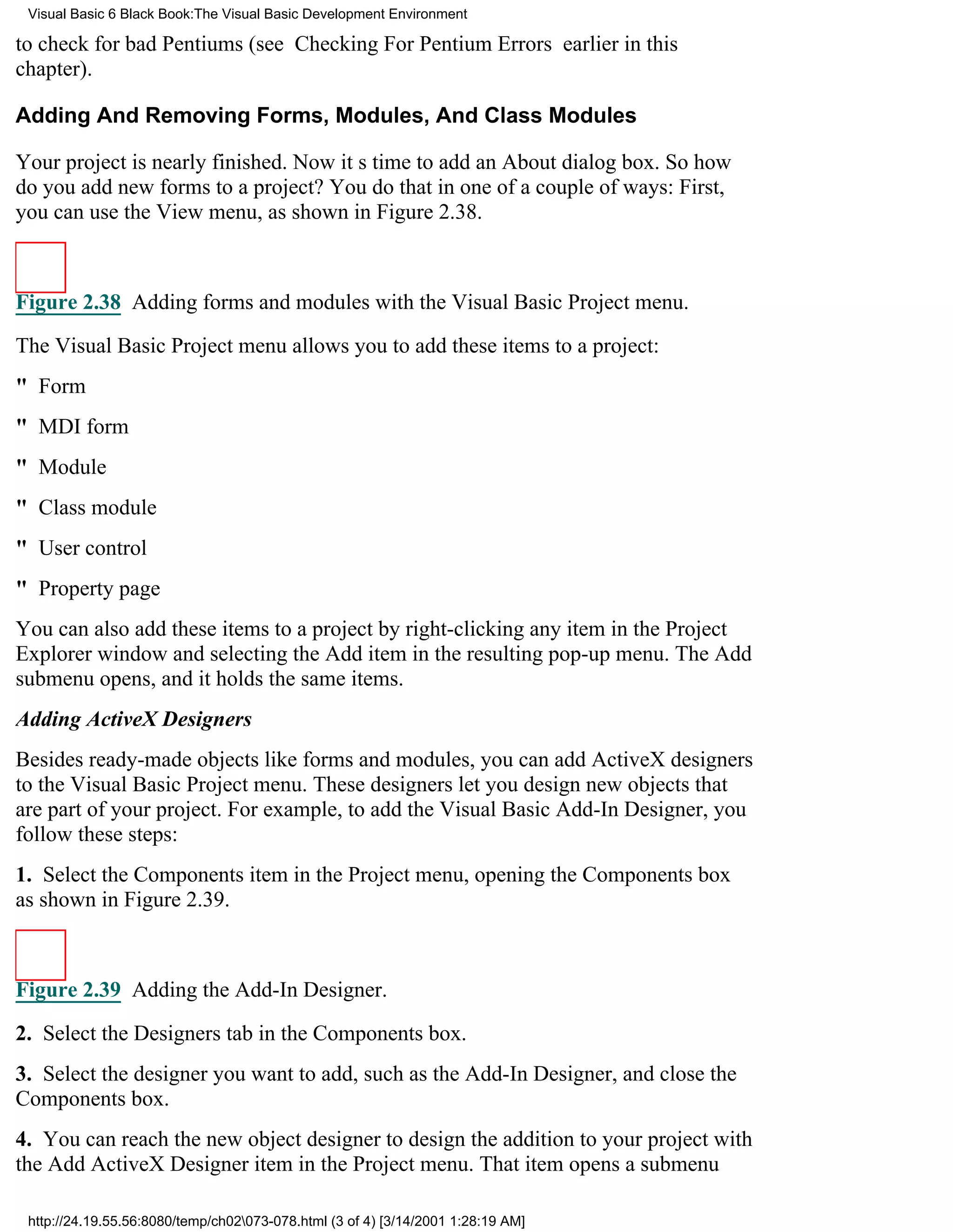 Visual Basic 6 Black Book:The Visual Basic Development Environment

to check for bad Pentiums (see Checking For Pentium Errors earlier in this
chapter).

Adding And Removing Forms, Modules, And Class Modules

Your project is nearly finished. Now its time to add an About dialog box. So how
do you add new forms to a project? You do that in one of a couple of ways: First,
you can use the View menu, as shown in Figure 2.38.



Figure 2.38 Adding forms and modules with the Visual Basic Project menu.

The Visual Basic Project menu allows you to add these items to a project:
" Form
" MDI form
" Module
" Class module
" User control
" Property page
You can also add these items to a project by right-clicking any item in the Project
Explorer window and selecting the Add item in the resulting pop-up menu. The Add
submenu opens, and it holds the same items.
Adding ActiveX Designers
Besides ready-made objects like forms and modules, you can add ActiveX designers
to the Visual Basic Project menu. These designers let you design new objects that
are part of your project. For example, to add the Visual Basic Add-In Designer, you
follow these steps:
1. Select the Components item in the Project menu, opening the Components box
as shown in Figure 2.39.



Figure 2.39 Adding the Add-In Designer.

2. Select the Designers tab in the Components box.
3. Select the designer you want to add, such as the Add-In Designer, and close the
Components box.
4. You can reach the new object designer to design the addition to your project with
the Add ActiveX Designer item in the Project menu. That item opens a submenu

 http://24.19.55.56:8080/temp/ch02073-078.html (3 of 4) [3/14/2001 1:28:19 AM]
 