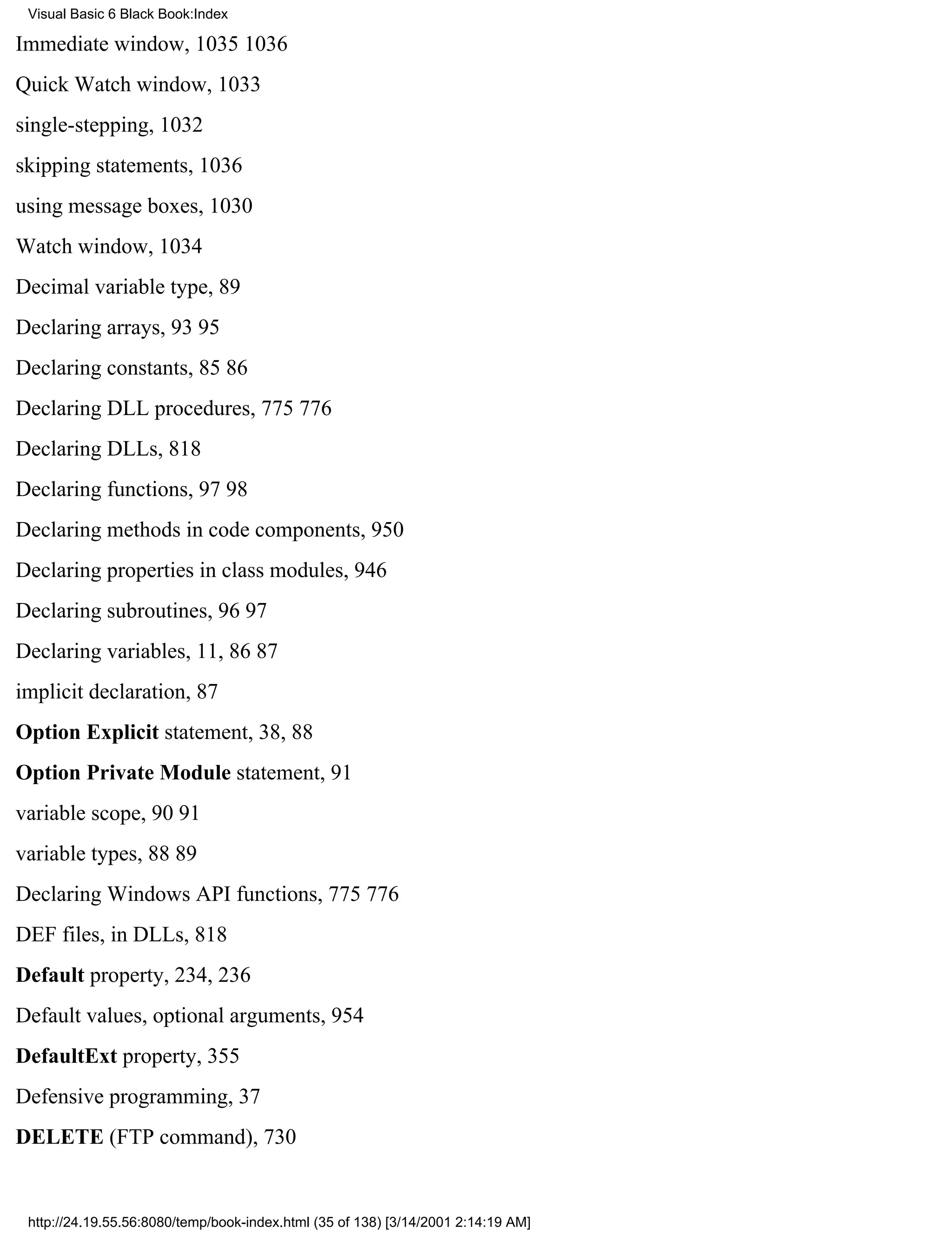 Visual Basic 6 Black Book:Index

Immediate window, 10351036
Quick Watch window, 1033
single-stepping, 1032
skipping statements, 1036
using message boxes, 1030
Watch window, 1034
Decimal variable type, 89
Declaring arrays, 9395
Declaring constants, 8586
Declaring DLL procedures, 775776
Declaring DLLs, 818
Declaring functions, 9798
Declaring methods in code components, 950
Declaring properties in class modules, 946
Declaring subroutines, 9697
Declaring variables, 11, 8687
implicit declaration, 87
Option Explicit statement, 38, 88
Option Private Module statement, 91
variable scope, 9091
variable types, 8889
Declaring Windows API functions, 775776
DEF files, in DLLs, 818
Default property, 234, 236
Default values, optional arguments, 954
DefaultExt property, 355
Defensive programming, 37
DELETE (FTP command), 730


 http://24.19.55.56:8080/temp/book-index.html (35 of 138) [3/14/2001 2:14:19 AM]
 