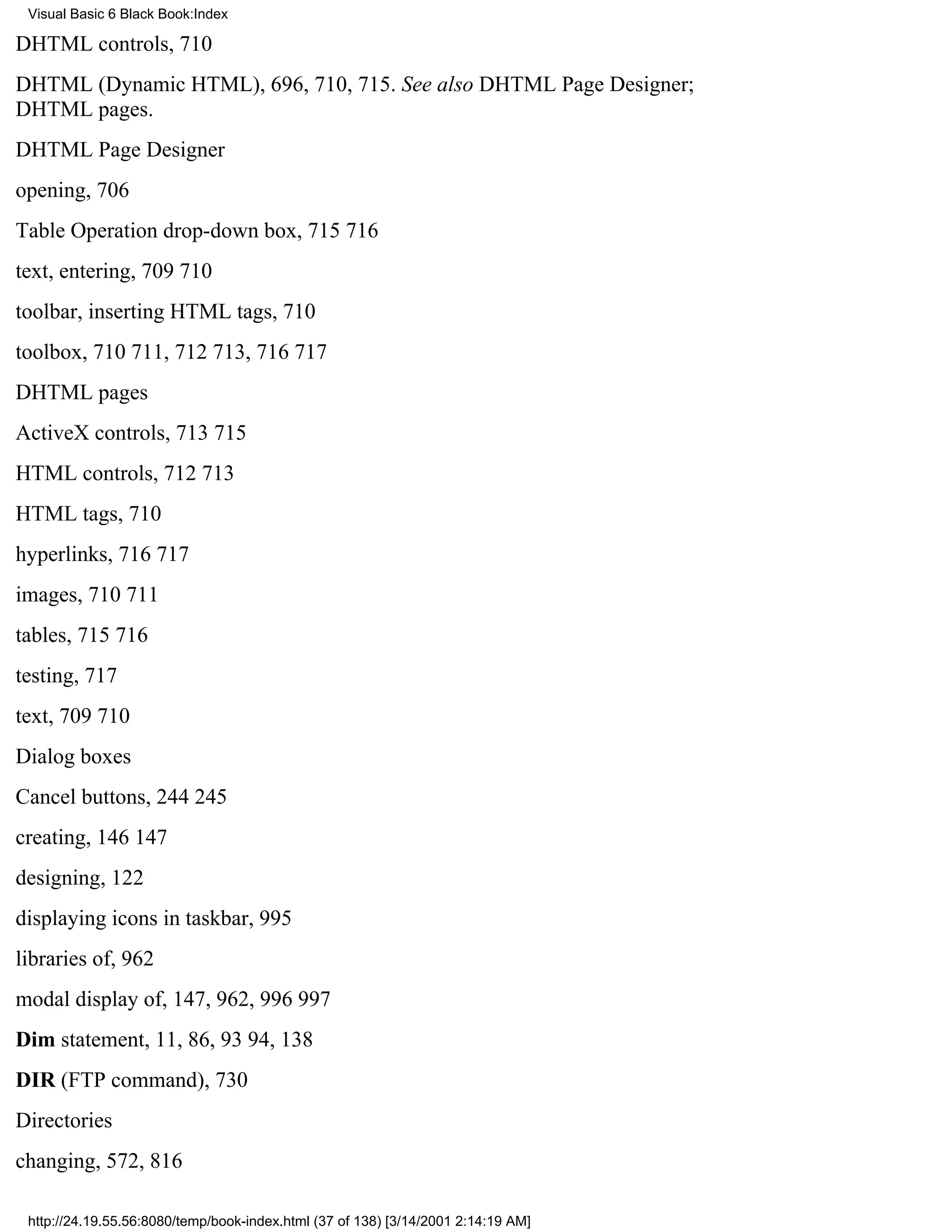 Visual Basic 6 Black Book:Index

DHTML controls, 710
DHTML (Dynamic HTML), 696, 710, 715. See also DHTML Page Designer;
DHTML pages.
DHTML Page Designer
opening, 706
Table Operation drop-down box, 715716
text, entering, 709710
toolbar, inserting HTML tags, 710
toolbox, 710711, 712713, 716717
DHTML pages
ActiveX controls, 713715
HTML controls, 712713
HTML tags, 710
hyperlinks, 716717
images, 710711
tables, 715716
testing, 717
text, 709710
Dialog boxes
Cancel buttons, 244245
creating, 146147
designing, 122
displaying icons in taskbar, 995
libraries of, 962
modal display of, 147, 962, 996997
Dim statement, 11, 86, 9394, 138
DIR (FTP command), 730
Directories
changing, 572, 816

 http://24.19.55.56:8080/temp/book-index.html (37 of 138) [3/14/2001 2:14:19 AM]
 