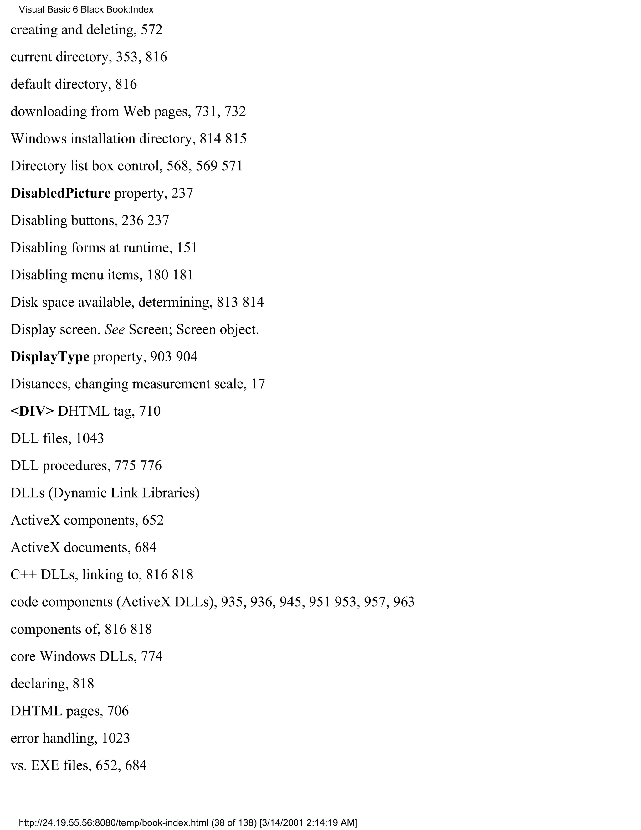 Visual Basic 6 Black Book:Index

creating and deleting, 572
current directory, 353, 816
default directory, 816
downloading from Web pages, 731, 732
Windows installation directory, 814815
Directory list box control, 568, 569571
DisabledPicture property, 237
Disabling buttons, 236237
Disabling forms at runtime, 151
Disabling menu items, 180181
Disk space available, determining, 813814
Display screen. See Screen; Screen object.
DisplayType property, 903904
Distances, changing measurement scale, 17
<DIV> DHTML tag, 710
DLL files, 1043
DLL procedures, 775776
DLLs (Dynamic Link Libraries)
ActiveX components, 652
ActiveX documents, 684
C++ DLLs, linking to, 816818
code components (ActiveX DLLs), 935, 936, 945, 951953, 957, 963
components of, 816818
core Windows DLLs, 774
declaring, 818
DHTML pages, 706
error handling, 1023
vs. EXE files, 652, 684


 http://24.19.55.56:8080/temp/book-index.html (38 of 138) [3/14/2001 2:14:19 AM]
 