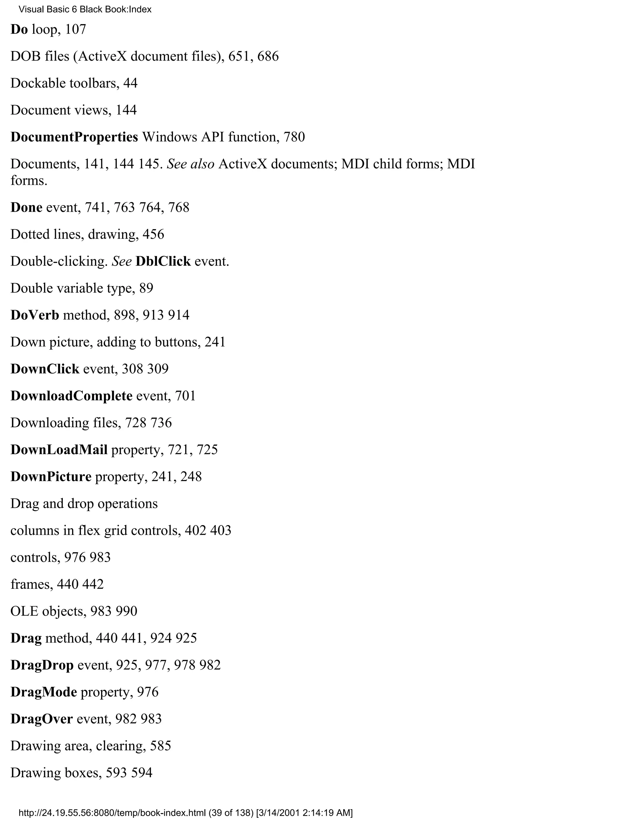 Visual Basic 6 Black Book:Index

Do loop, 107
DOB files (ActiveX document files), 651, 686
Dockable toolbars, 44
Document views, 144
DocumentProperties Windows API function, 780
Documents, 141, 144145. See also ActiveX documents; MDI child forms; MDI
forms.
Done event, 741, 763764, 768
Dotted lines, drawing, 456
Double-clicking. See DblClick event.
Double variable type, 89
DoVerb method, 898, 913914
Down picture, adding to buttons, 241
DownClick event, 308309
DownloadComplete event, 701
Downloading files, 728736
DownLoadMail property, 721, 725
DownPicture property, 241, 248
Drag and drop operations
columns in flex grid controls, 402403
controls, 976983
frames, 440442
OLE objects, 983990
Drag method, 440441, 924925
DragDrop event, 925, 977, 978982
DragMode property, 976
DragOver event, 982983
Drawing area, clearing, 585
Drawing boxes, 593594

 http://24.19.55.56:8080/temp/book-index.html (39 of 138) [3/14/2001 2:14:19 AM]
 