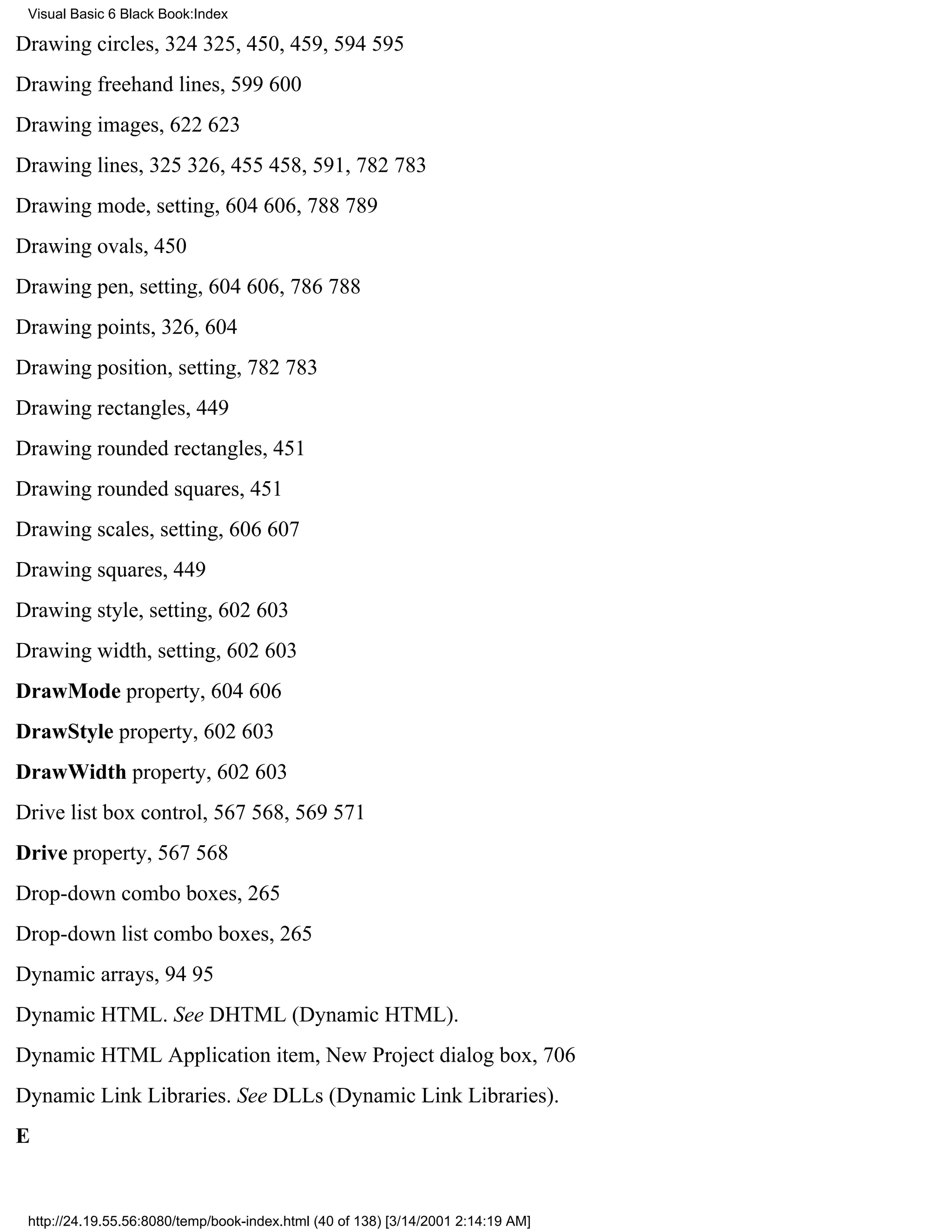 Visual Basic 6 Black Book:Index

Drawing circles, 324325, 450, 459, 594595
Drawing freehand lines, 599600
Drawing images, 622623
Drawing lines, 325326, 455458, 591, 782783
Drawing mode, setting, 604606, 788789
Drawing ovals, 450
Drawing pen, setting, 604606, 786788
Drawing points, 326, 604
Drawing position, setting, 782783
Drawing rectangles, 449
Drawing rounded rectangles, 451
Drawing rounded squares, 451
Drawing scales, setting, 606607
Drawing squares, 449
Drawing style, setting, 602603
Drawing width, setting, 602603
DrawMode property, 604606
DrawStyle property, 602603
DrawWidth property, 602603
Drive list box control, 567568, 569571
Drive property, 567568
Drop-down combo boxes, 265
Drop-down list combo boxes, 265
Dynamic arrays, 9495
Dynamic HTML. See DHTML (Dynamic HTML).
Dynamic HTML Application item, New Project dialog box, 706
Dynamic Link Libraries. See DLLs (Dynamic Link Libraries).
E


 http://24.19.55.56:8080/temp/book-index.html (40 of 138) [3/14/2001 2:14:19 AM]
 