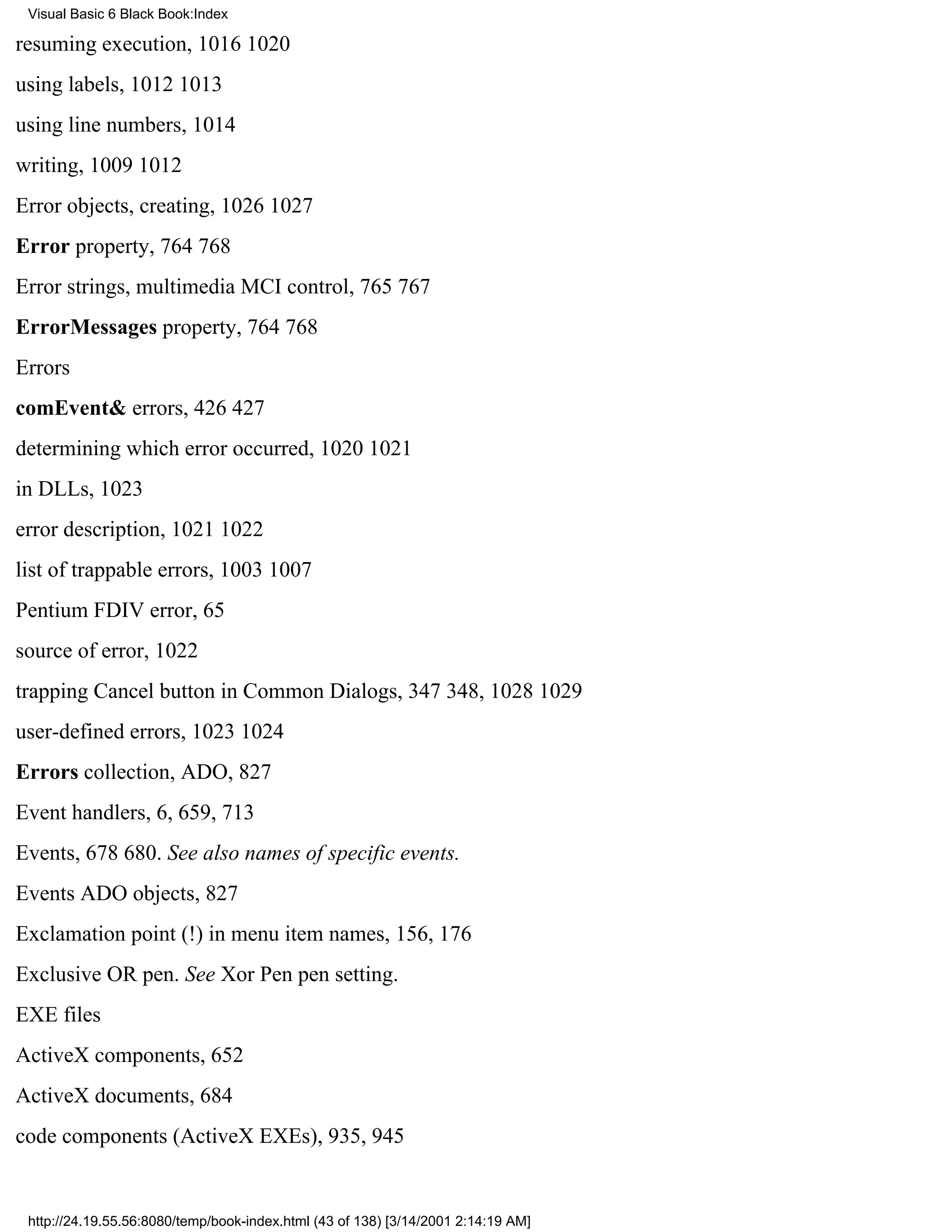 Visual Basic 6 Black Book:Index

resuming execution, 10161020
using labels, 10121013
using line numbers, 1014
writing, 10091012
Error objects, creating, 10261027
Error property, 764768
Error strings, multimedia MCI control, 765767
ErrorMessages property, 764768
Errors
comEvent& errors, 426427
determining which error occurred, 10201021
in DLLs, 1023
error description, 10211022
list of trappable errors, 10031007
Pentium FDIV error, 65
source of error, 1022
trapping Cancel button in Common Dialogs, 347348, 10281029
user-defined errors, 10231024
Errors collection, ADO, 827
Event handlers, 6, 659, 713
Events, 678680. See also names of specific events.
Events ADO objects, 827
Exclamation point (!) in menu item names, 156, 176
Exclusive OR pen. See Xor Pen pen setting.
EXE files
ActiveX components, 652
ActiveX documents, 684
code components (ActiveX EXEs), 935, 945


 http://24.19.55.56:8080/temp/book-index.html (43 of 138) [3/14/2001 2:14:19 AM]
 