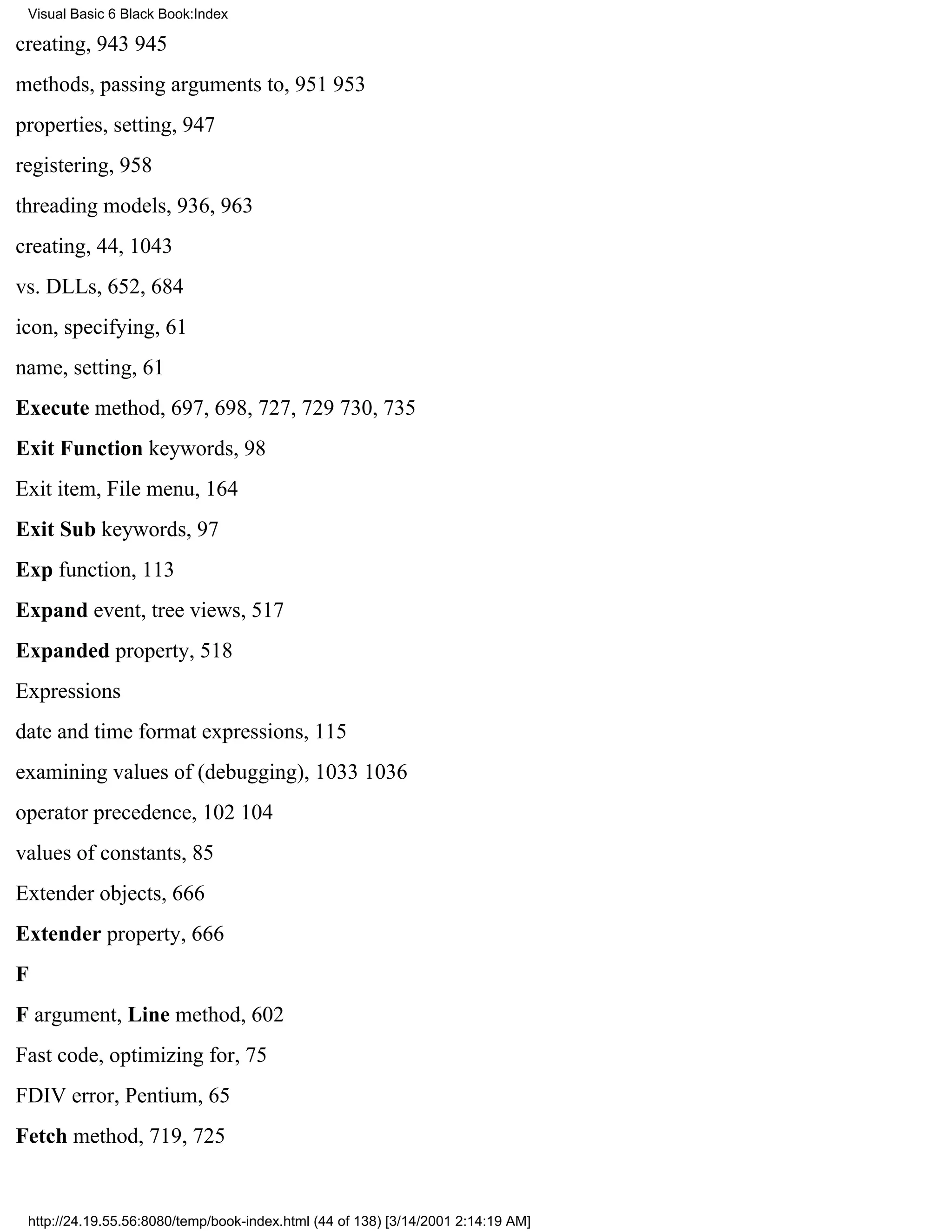 Visual Basic 6 Black Book:Index

creating, 943945
methods, passing arguments to, 951953
properties, setting, 947
registering, 958
threading models, 936, 963
creating, 44, 1043
vs. DLLs, 652, 684
icon, specifying, 61
name, setting, 61
Execute method, 697, 698, 727, 729730, 735
Exit Function keywords, 98
Exit item, File menu, 164
Exit Sub keywords, 97
Exp function, 113
Expand event, tree views, 517
Expanded property, 518
Expressions
date and time format expressions, 115
examining values of (debugging), 10331036
operator precedence, 102104
values of constants, 85
Extender objects, 666
Extender property, 666
F
F argument, Line method, 602
Fast code, optimizing for, 75
FDIV error, Pentium, 65
Fetch method, 719, 725


 http://24.19.55.56:8080/temp/book-index.html (44 of 138) [3/14/2001 2:14:19 AM]
 