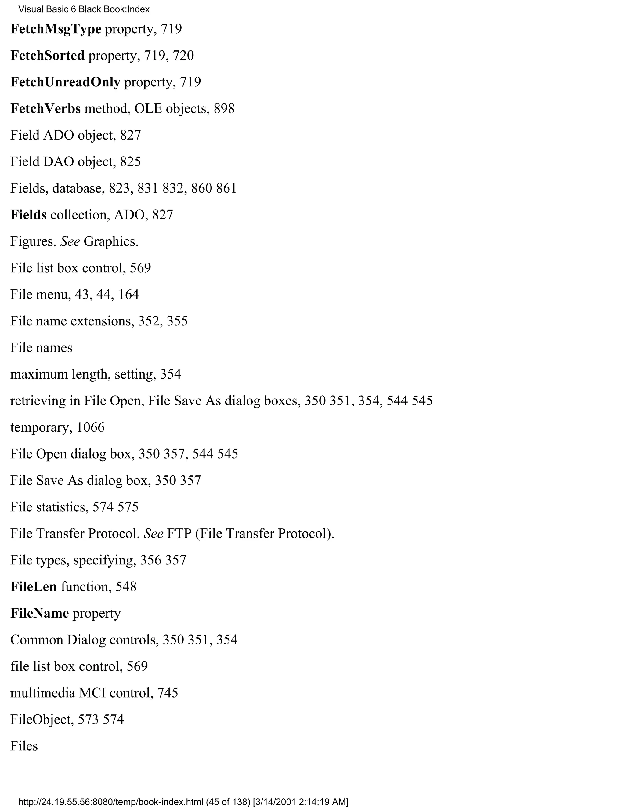 Visual Basic 6 Black Book:Index

FetchMsgType property, 719
FetchSorted property, 719, 720
FetchUnreadOnly property, 719
FetchVerbs method, OLE objects, 898
Field ADO object, 827
Field DAO object, 825
Fields, database, 823, 831832, 860861
Fields collection, ADO, 827
Figures. See Graphics.
File list box control, 569
File menu, 43, 44, 164
File name extensions, 352, 355
File names
maximum length, setting, 354
retrieving in File Open, File Save As dialog boxes, 350351, 354, 544545
temporary, 1066
File Open dialog box, 350357, 544545
File Save As dialog box, 350357
File statistics, 574575
File Transfer Protocol. See FTP (File Transfer Protocol).
File types, specifying, 356357
FileLen function, 548
FileName property
Common Dialog controls, 350351, 354
file list box control, 569
multimedia MCI control, 745
FileObject, 573574
Files


 http://24.19.55.56:8080/temp/book-index.html (45 of 138) [3/14/2001 2:14:19 AM]
 