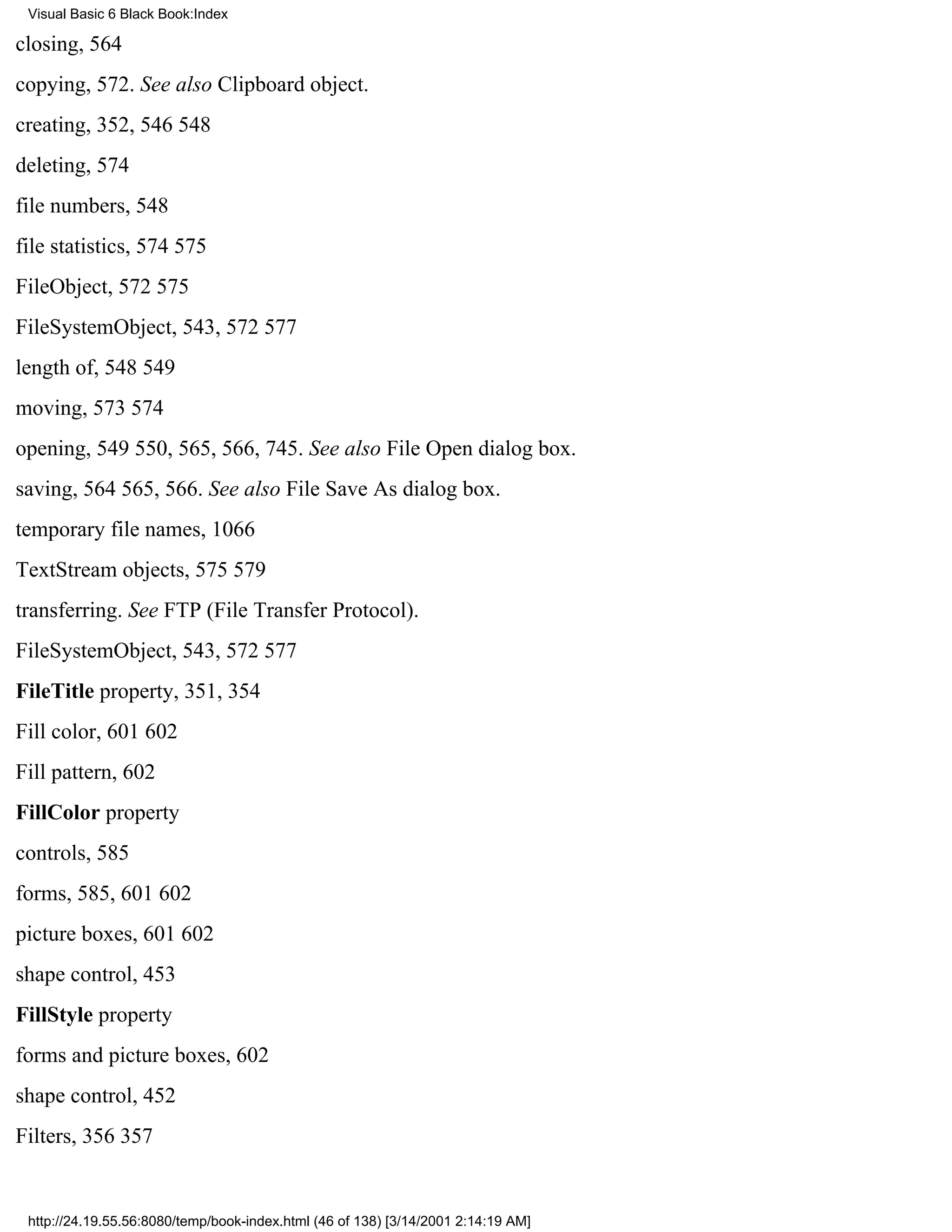 Visual Basic 6 Black Book:Index

closing, 564
copying, 572. See also Clipboard object.
creating, 352, 546548
deleting, 574
file numbers, 548
file statistics, 574575
FileObject, 572575
FileSystemObject, 543, 572577
length of, 548549
moving, 573574
opening, 549550, 565, 566, 745. See also File Open dialog box.
saving, 564565, 566. See also File Save As dialog box.
temporary file names, 1066
TextStream objects, 575579
transferring. See FTP (File Transfer Protocol).
FileSystemObject, 543, 572577
FileTitle property, 351, 354
Fill color, 601602
Fill pattern, 602
FillColor property
controls, 585
forms, 585, 601602
picture boxes, 601602
shape control, 453
FillStyle property
forms and picture boxes, 602
shape control, 452
Filters, 356357


 http://24.19.55.56:8080/temp/book-index.html (46 of 138) [3/14/2001 2:14:19 AM]
 