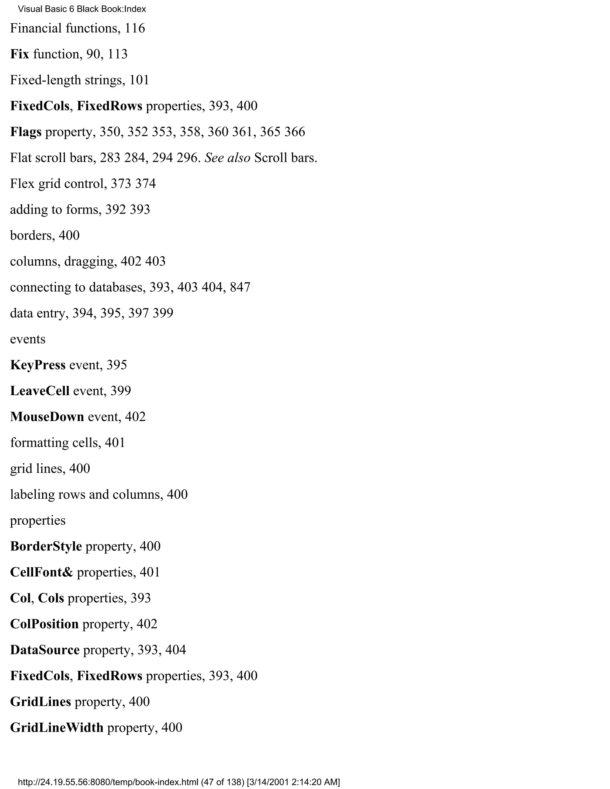 Visual Basic 6 Black Book:Index

Financial functions, 116
Fix function, 90, 113
Fixed-length strings, 101
FixedCols, FixedRows properties, 393, 400
Flags property, 350, 352353, 358, 360361, 365366
Flat scroll bars, 283284, 294296. See also Scroll bars.
Flex grid control, 373374
adding to forms, 392393
borders, 400
columns, dragging, 402403
connecting to databases, 393, 403404, 847
data entry, 394, 395, 397399
events
KeyPress event, 395
LeaveCell event, 399
MouseDown event, 402
formatting cells, 401
grid lines, 400
labeling rows and columns, 400
properties
BorderStyle property, 400
CellFont& properties, 401
Col, Cols properties, 393
ColPosition property, 402
DataSource property, 393, 404
FixedCols, FixedRows properties, 393, 400
GridLines property, 400
GridLineWidth property, 400


 http://24.19.55.56:8080/temp/book-index.html (47 of 138) [3/14/2001 2:14:20 AM]
 