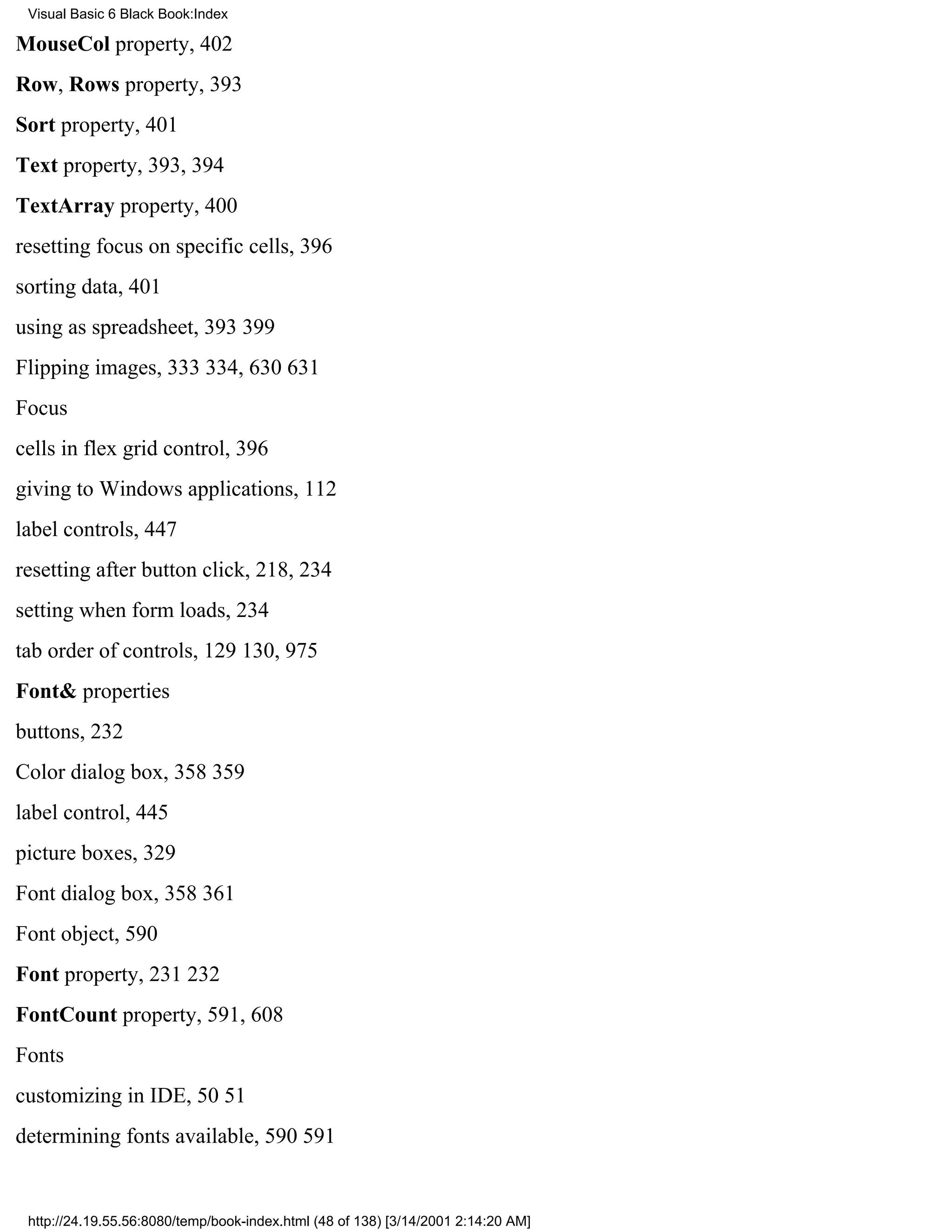 Visual Basic 6 Black Book:Index

MouseCol property, 402
Row, Rows property, 393
Sort property, 401
Text property, 393, 394
TextArray property, 400
resetting focus on specific cells, 396
sorting data, 401
using as spreadsheet, 393399
Flipping images, 333334, 630631
Focus
cells in flex grid control, 396
giving to Windows applications, 112
label controls, 447
resetting after button click, 218, 234
setting when form loads, 234
tab order of controls, 129130, 975
Font& properties
buttons, 232
Color dialog box, 358359
label control, 445
picture boxes, 329
Font dialog box, 358361
Font object, 590
Font property, 231232
FontCount property, 591, 608
Fonts
customizing in IDE, 5051
determining fonts available, 590591


 http://24.19.55.56:8080/temp/book-index.html (48 of 138) [3/14/2001 2:14:20 AM]
 