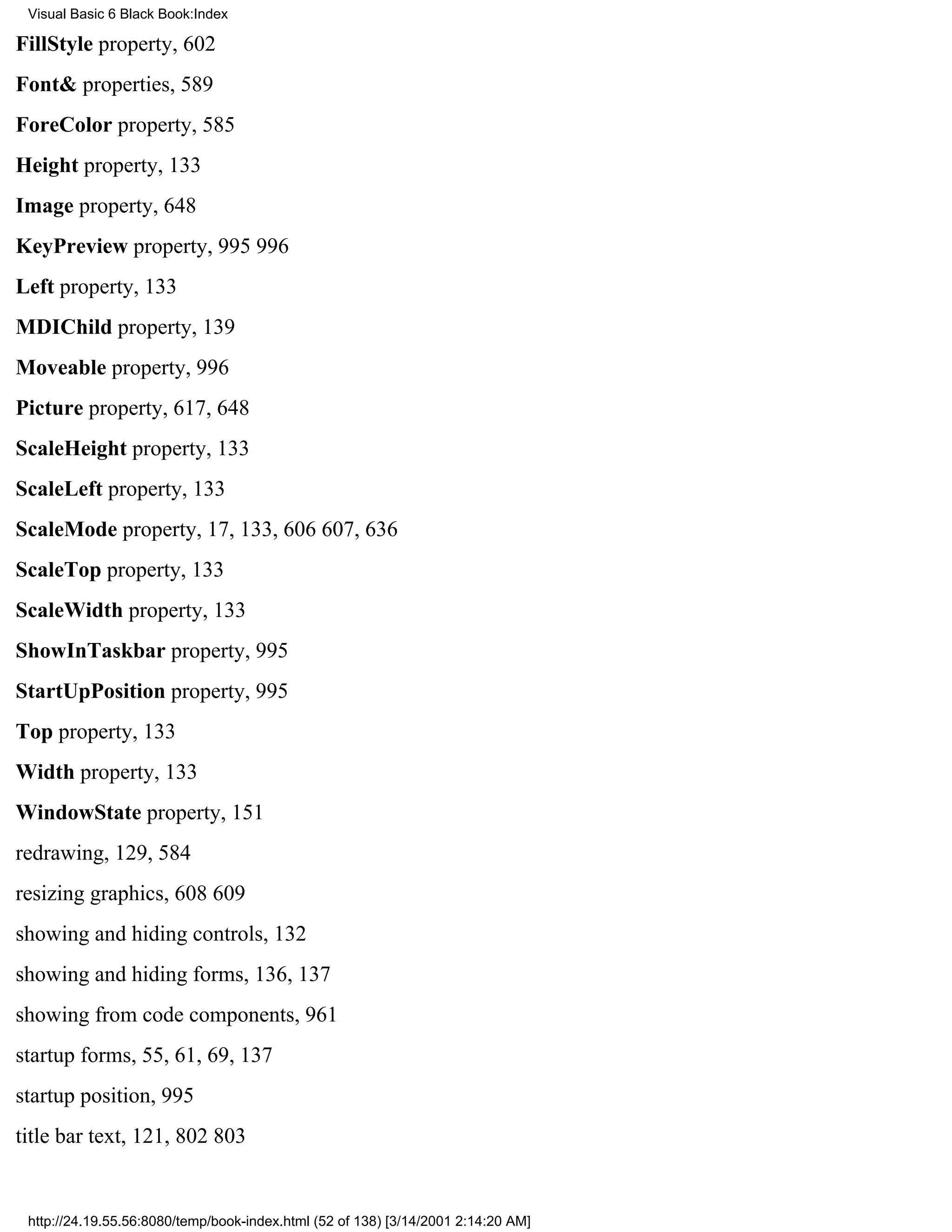 Visual Basic 6 Black Book:Index

FillStyle property, 602
Font& properties, 589
ForeColor property, 585
Height property, 133
Image property, 648
KeyPreview property, 995996
Left property, 133
MDIChild property, 139
Moveable property, 996
Picture property, 617, 648
ScaleHeight property, 133
ScaleLeft property, 133
ScaleMode property, 17, 133, 606607, 636
ScaleTop property, 133
ScaleWidth property, 133
ShowInTaskbar property, 995
StartUpPosition property, 995
Top property, 133
Width property, 133
WindowState property, 151
redrawing, 129, 584
resizing graphics, 608609
showing and hiding controls, 132
showing and hiding forms, 136, 137
showing from code components, 961
startup forms, 55, 61, 69, 137
startup position, 995
title bar text, 121, 802803


 http://24.19.55.56:8080/temp/book-index.html (52 of 138) [3/14/2001 2:14:20 AM]
 