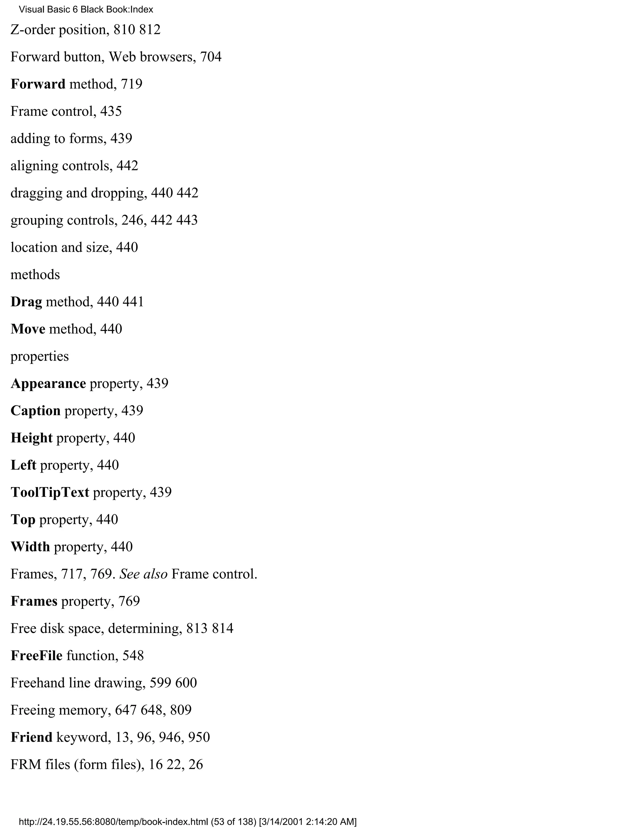 Visual Basic 6 Black Book:Index

Z-order position, 810812
Forward button, Web browsers, 704
Forward method, 719
Frame control, 435
adding to forms, 439
aligning controls, 442
dragging and dropping, 440442
grouping controls, 246, 442443
location and size, 440
methods
Drag method, 440441
Move method, 440
properties
Appearance property, 439
Caption property, 439
Height property, 440
Left property, 440
ToolTipText property, 439
Top property, 440
Width property, 440
Frames, 717, 769. See also Frame control.
Frames property, 769
Free disk space, determining, 813814
FreeFile function, 548
Freehand line drawing, 599600
Freeing memory, 647648, 809
Friend keyword, 13, 96, 946, 950
FRM files (form files), 1622, 26


 http://24.19.55.56:8080/temp/book-index.html (53 of 138) [3/14/2001 2:14:20 AM]
 