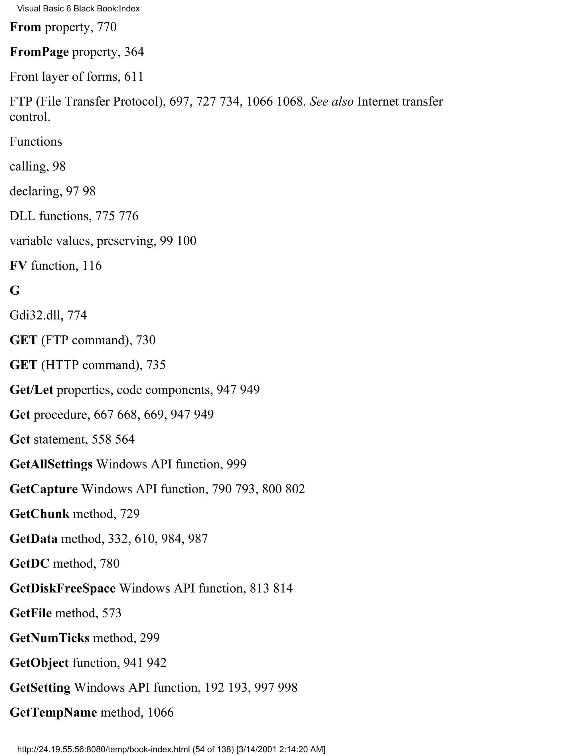 Visual Basic 6 Black Book:Index

From property, 770
FromPage property, 364
Front layer of forms, 611
FTP (File Transfer Protocol), 697, 727734, 10661068. See also Internet transfer
control.
Functions
calling, 98
declaring, 9798
DLL functions, 775776
variable values, preserving, 99100
FV function, 116
G
Gdi32.dll, 774
GET (FTP command), 730
GET (HTTP command), 735
Get/Let properties, code components, 947949
Get procedure, 667668, 669, 947949
Get statement, 558564
GetAllSettings Windows API function, 999
GetCapture Windows API function, 790793, 800802
GetChunk method, 729
GetData method, 332, 610, 984, 987
GetDC method, 780
GetDiskFreeSpace Windows API function, 813814
GetFile method, 573
GetNumTicks method, 299
GetObject function, 941942
GetSetting Windows API function, 192193, 997998
GetTempName method, 1066

 http://24.19.55.56:8080/temp/book-index.html (54 of 138) [3/14/2001 2:14:20 AM]
 