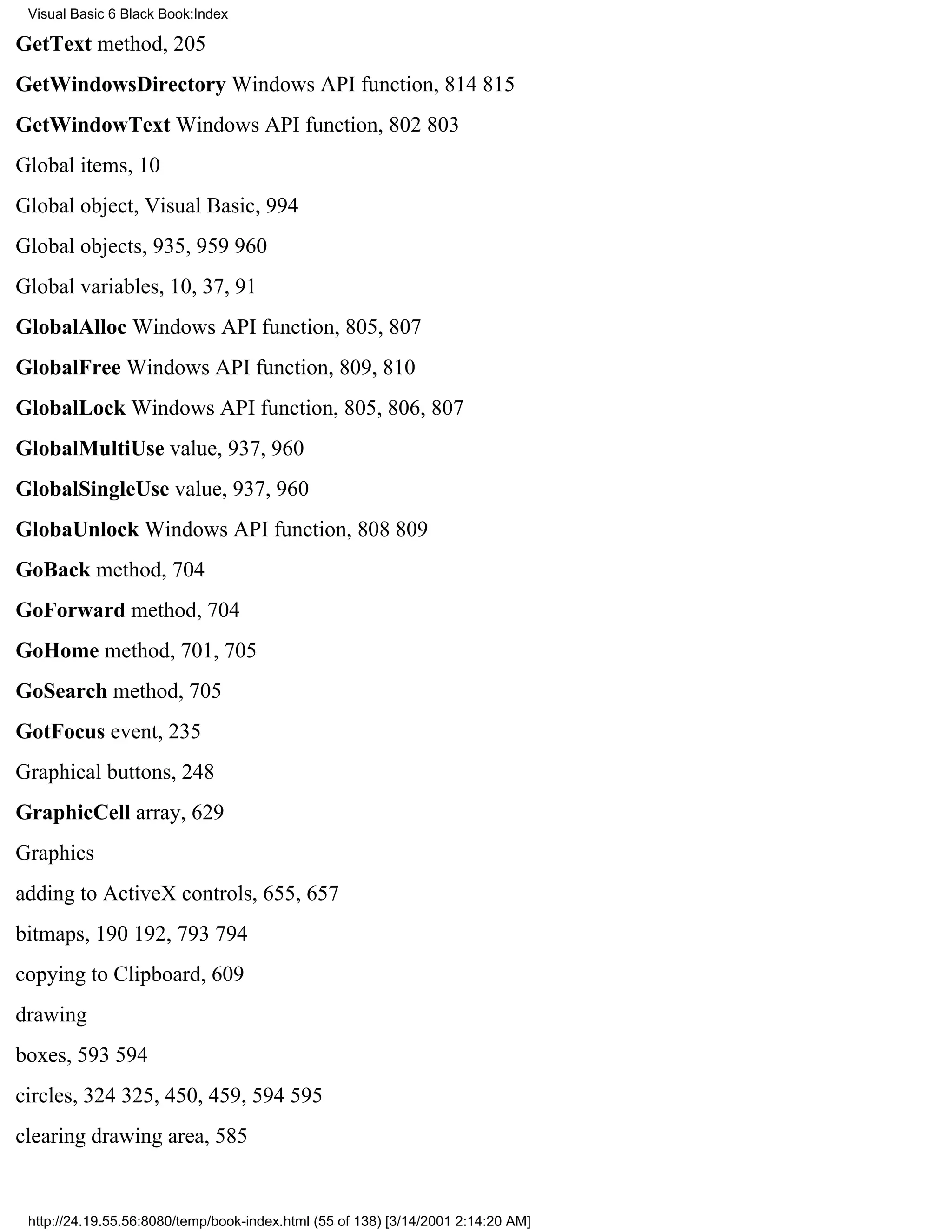 Visual Basic 6 Black Book:Index

GetText method, 205
GetWindowsDirectory Windows API function, 814815
GetWindowText Windows API function, 802803
Global items, 10
Global object, Visual Basic, 994
Global objects, 935, 959960
Global variables, 10, 37, 91
GlobalAlloc Windows API function, 805, 807
GlobalFree Windows API function, 809, 810
GlobalLock Windows API function, 805, 806, 807
GlobalMultiUse value, 937, 960
GlobalSingleUse value, 937, 960
GlobaUnlock Windows API function, 808809
GoBack method, 704
GoForward method, 704
GoHome method, 701, 705
GoSearch method, 705
GotFocus event, 235
Graphical buttons, 248
GraphicCell array, 629
Graphics
adding to ActiveX controls, 655, 657
bitmaps, 190192, 793794
copying to Clipboard, 609
drawing
boxes, 593594
circles, 324325, 450, 459, 594595
clearing drawing area, 585


 http://24.19.55.56:8080/temp/book-index.html (55 of 138) [3/14/2001 2:14:20 AM]
 