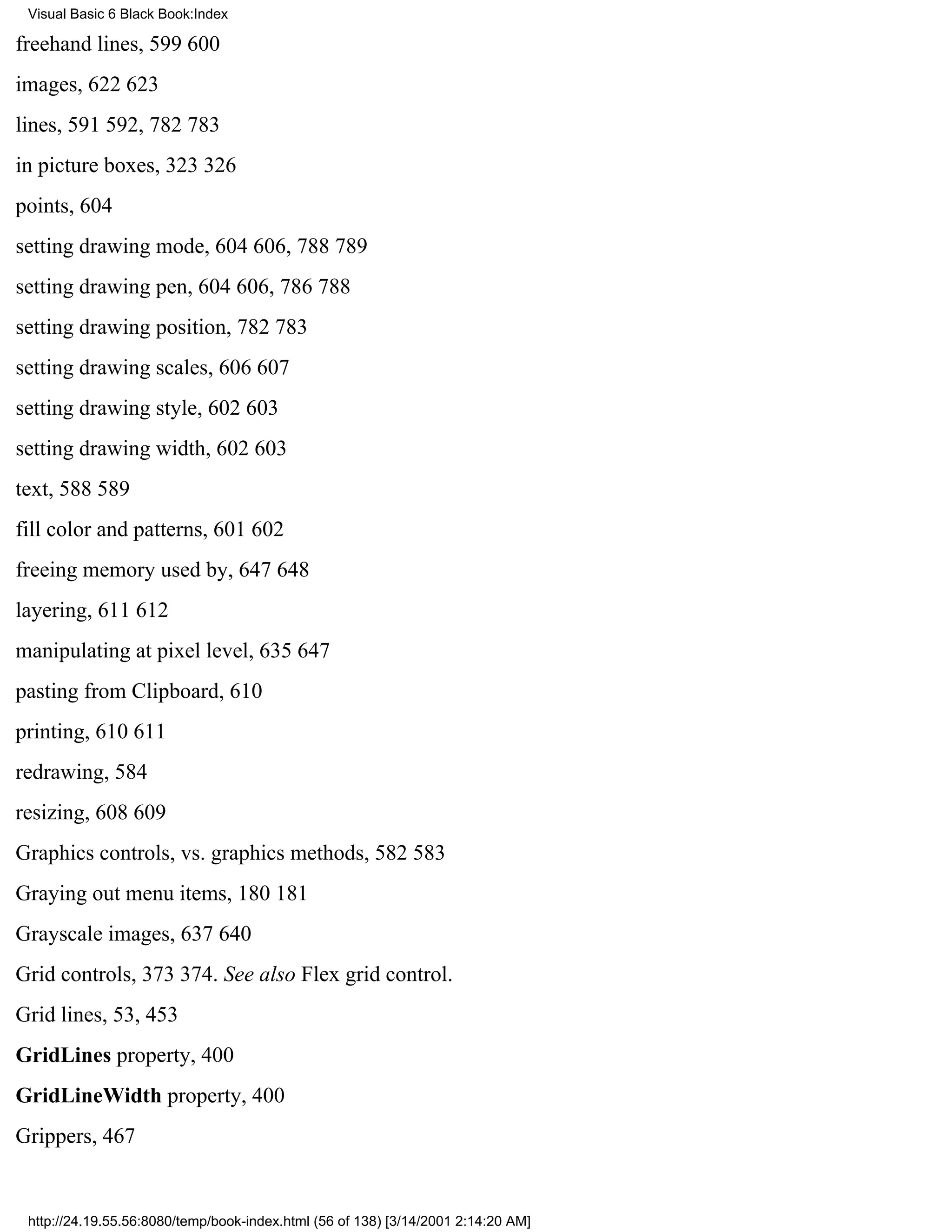 Visual Basic 6 Black Book:Index

freehand lines, 599600
images, 622623
lines, 591592, 782783
in picture boxes, 323326
points, 604
setting drawing mode, 604606, 788789
setting drawing pen, 604606, 786788
setting drawing position, 782783
setting drawing scales, 606607
setting drawing style, 602603
setting drawing width, 602603
text, 588589
fill color and patterns, 601602
freeing memory used by, 647648
layering, 611612
manipulating at pixel level, 635647
pasting from Clipboard, 610
printing, 610611
redrawing, 584
resizing, 608609
Graphics controls, vs. graphics methods, 582583
Graying out menu items, 180181
Grayscale images, 637640
Grid controls, 373374. See also Flex grid control.
Grid lines, 53, 453
GridLines property, 400
GridLineWidth property, 400
Grippers, 467


 http://24.19.55.56:8080/temp/book-index.html (56 of 138) [3/14/2001 2:14:20 AM]
 