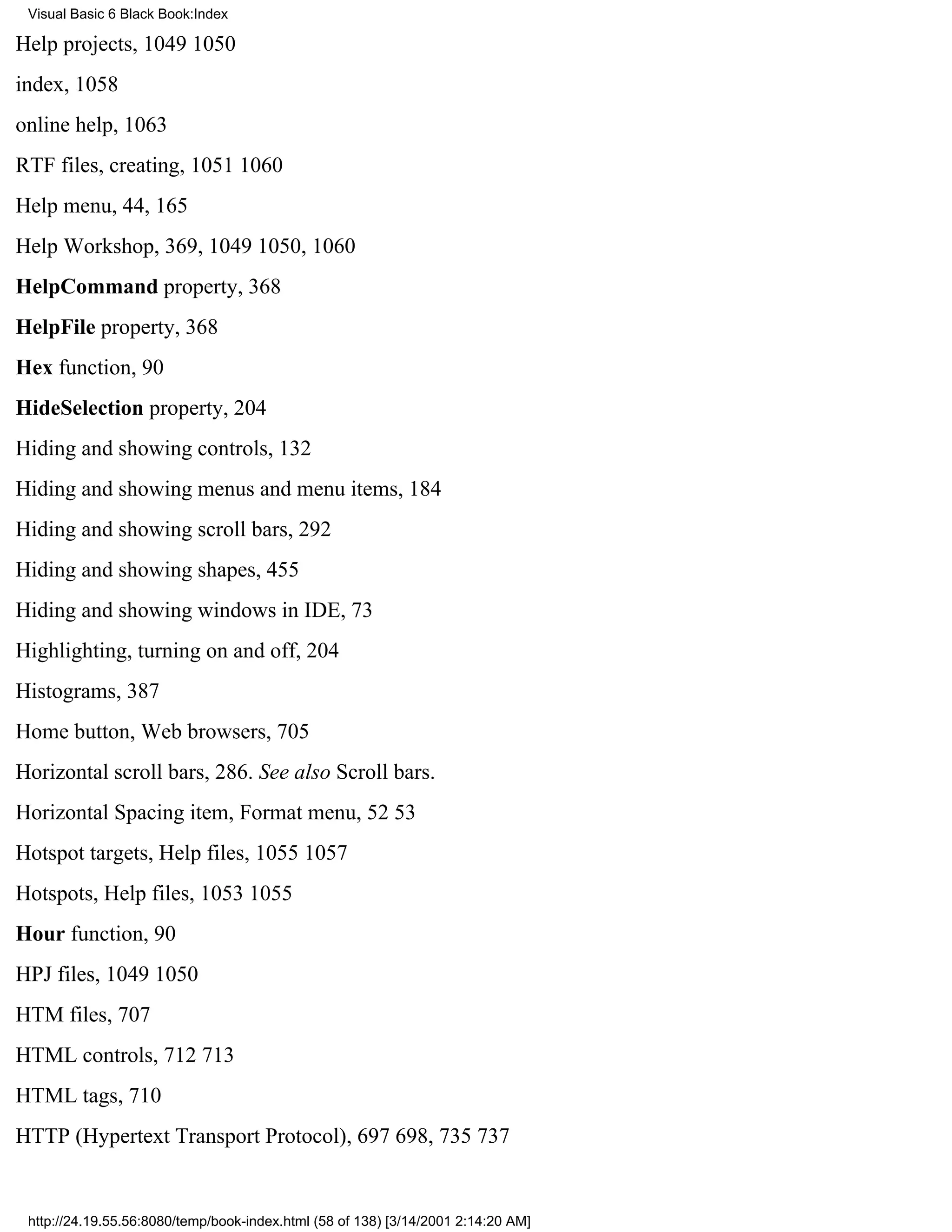 Visual Basic 6 Black Book:Index

Help projects, 10491050
index, 1058
online help, 1063
RTF files, creating, 10511060
Help menu, 44, 165
Help Workshop, 369, 10491050, 1060
HelpCommand property, 368
HelpFile property, 368
Hex function, 90
HideSelection property, 204
Hiding and showing controls, 132
Hiding and showing menus and menu items, 184
Hiding and showing scroll bars, 292
Hiding and showing shapes, 455
Hiding and showing windows in IDE, 73
Highlighting, turning on and off, 204
Histograms, 387
Home button, Web browsers, 705
Horizontal scroll bars, 286. See also Scroll bars.
Horizontal Spacing item, Format menu, 5253
Hotspot targets, Help files, 10551057
Hotspots, Help files, 10531055
Hour function, 90
HPJ files, 10491050
HTM files, 707
HTML controls, 712713
HTML tags, 710
HTTP (Hypertext Transport Protocol), 697698, 735737


 http://24.19.55.56:8080/temp/book-index.html (58 of 138) [3/14/2001 2:14:20 AM]
 