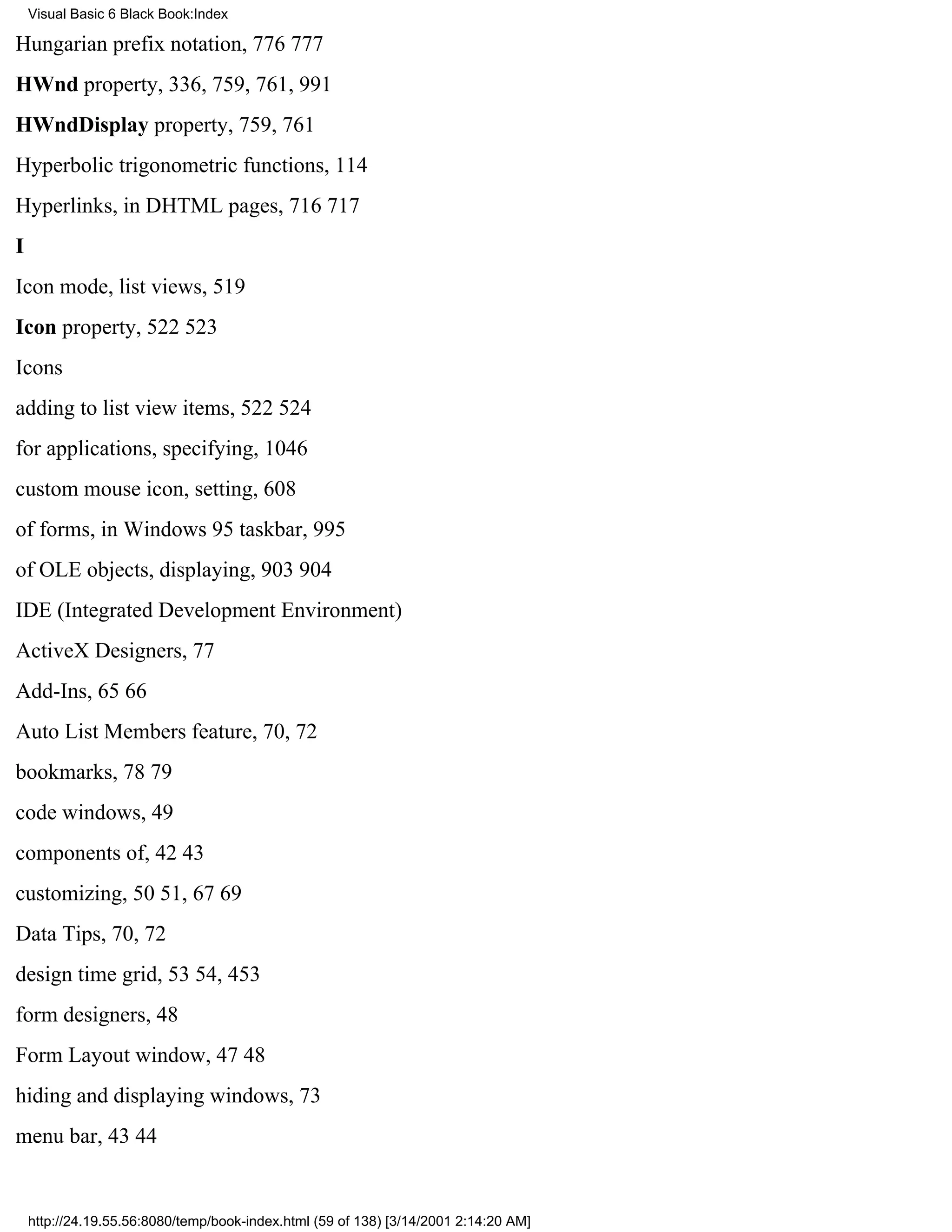 Visual Basic 6 Black Book:Index

Hungarian prefix notation, 776777
HWnd property, 336, 759, 761, 991
HWndDisplay property, 759, 761
Hyperbolic trigonometric functions, 114
Hyperlinks, in DHTML pages, 716717
I
Icon mode, list views, 519
Icon property, 522523
Icons
adding to list view items, 522524
for applications, specifying, 1046
custom mouse icon, setting, 608
of forms, in Windows 95 taskbar, 995
of OLE objects, displaying, 903904
IDE (Integrated Development Environment)
ActiveX Designers, 77
Add-Ins, 6566
Auto List Members feature, 70, 72
bookmarks, 7879
code windows, 49
components of, 4243
customizing, 5051, 6769
Data Tips, 70, 72
design time grid, 5354, 453
form designers, 48
Form Layout window, 4748
hiding and displaying windows, 73
menu bar, 4344


    http://24.19.55.56:8080/temp/book-index.html (59 of 138) [3/14/2001 2:14:20 AM]
 