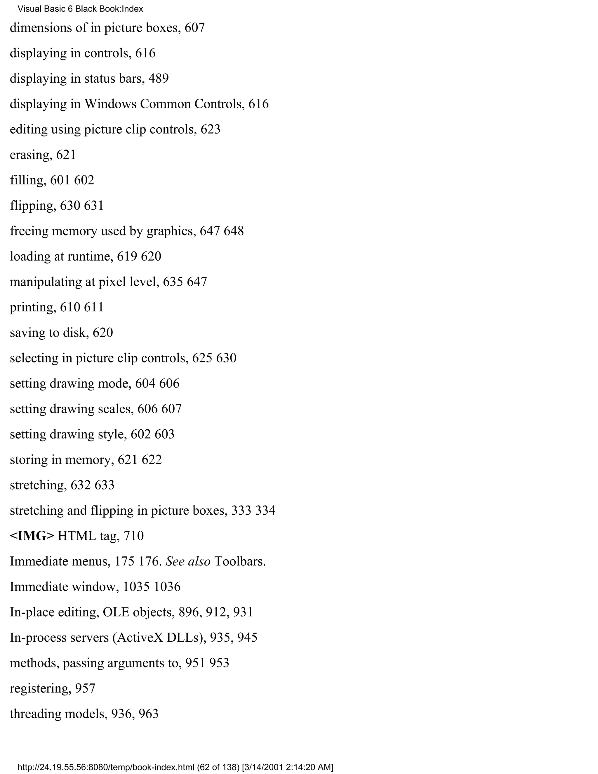 Visual Basic 6 Black Book:Index

dimensions of in picture boxes, 607
displaying in controls, 616
displaying in status bars, 489
displaying in Windows Common Controls, 616
editing using picture clip controls, 623
erasing, 621
filling, 601602
flipping, 630631
freeing memory used by graphics, 647648
loading at runtime, 619620
manipulating at pixel level, 635647
printing, 610611
saving to disk, 620
selecting in picture clip controls, 625630
setting drawing mode, 604606
setting drawing scales, 606607
setting drawing style, 602603
storing in memory, 621622
stretching, 632633
stretching and flipping in picture boxes, 333334
<IMG> HTML tag, 710
Immediate menus, 175176. See also Toolbars.
Immediate window, 10351036
In-place editing, OLE objects, 896, 912, 931
In-process servers (ActiveX DLLs), 935, 945
methods, passing arguments to, 951953
registering, 957
threading models, 936, 963


 http://24.19.55.56:8080/temp/book-index.html (62 of 138) [3/14/2001 2:14:20 AM]
 