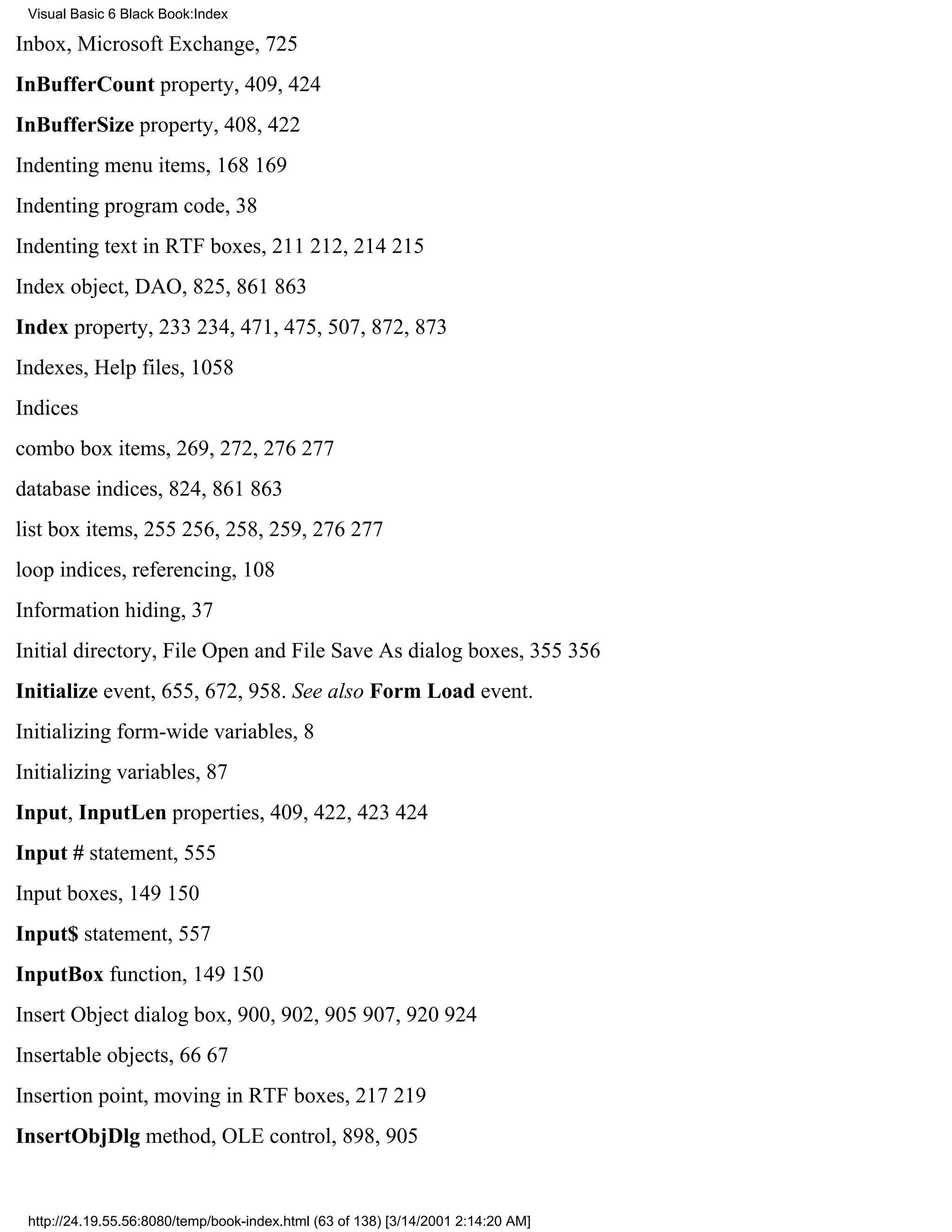 Visual Basic 6 Black Book:Index

Inbox, Microsoft Exchange, 725
InBufferCount property, 409, 424
InBufferSize property, 408, 422
Indenting menu items, 168169
Indenting program code, 38
Indenting text in RTF boxes, 211212, 214215
Index object, DAO, 825, 861863
Index property, 233234, 471, 475, 507, 872, 873
Indexes, Help files, 1058
Indices
combo box items, 269, 272, 276277
database indices, 824, 861863
list box items, 255256, 258, 259, 276277
loop indices, referencing, 108
Information hiding, 37
Initial directory, File Open and File Save As dialog boxes, 355356
Initialize event, 655, 672, 958. See also Form Load event.
Initializing form-wide variables, 8
Initializing variables, 87
Input, InputLen properties, 409, 422, 423424
Input # statement, 555
Input boxes, 149150
Input$ statement, 557
InputBox function, 149150
Insert Object dialog box, 900, 902, 905907, 920924
Insertable objects, 6667
Insertion point, moving in RTF boxes, 217219
InsertObjDlg method, OLE control, 898, 905


 http://24.19.55.56:8080/temp/book-index.html (63 of 138) [3/14/2001 2:14:20 AM]
 