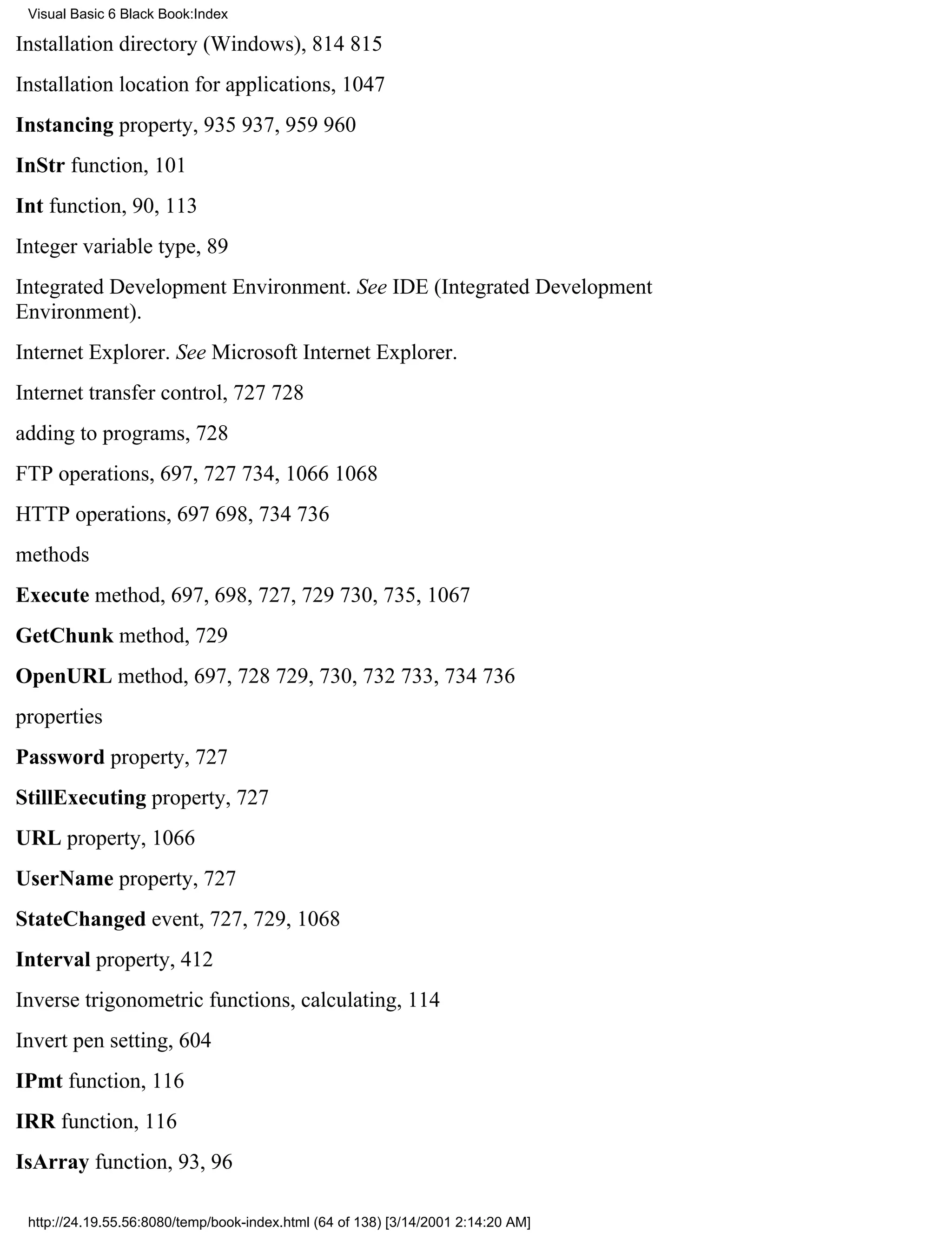 Visual Basic 6 Black Book:Index

Installation directory (Windows), 814815
Installation location for applications, 1047
Instancing property, 935937, 959960
InStr function, 101
Int function, 90, 113
Integer variable type, 89
Integrated Development Environment. See IDE (Integrated Development
Environment).
Internet Explorer. See Microsoft Internet Explorer.
Internet transfer control, 727728
adding to programs, 728
FTP operations, 697, 727734, 10661068
HTTP operations, 697698, 734736
methods
Execute method, 697, 698, 727, 729730, 735, 1067
GetChunk method, 729
OpenURL method, 697, 728729, 730, 732733, 734736
properties
Password property, 727
StillExecuting property, 727
URL property, 1066
UserName property, 727
StateChanged event, 727, 729, 1068
Interval property, 412
Inverse trigonometric functions, calculating, 114
Invert pen setting, 604
IPmt function, 116
IRR function, 116
IsArray function, 93, 96

 http://24.19.55.56:8080/temp/book-index.html (64 of 138) [3/14/2001 2:14:20 AM]
 