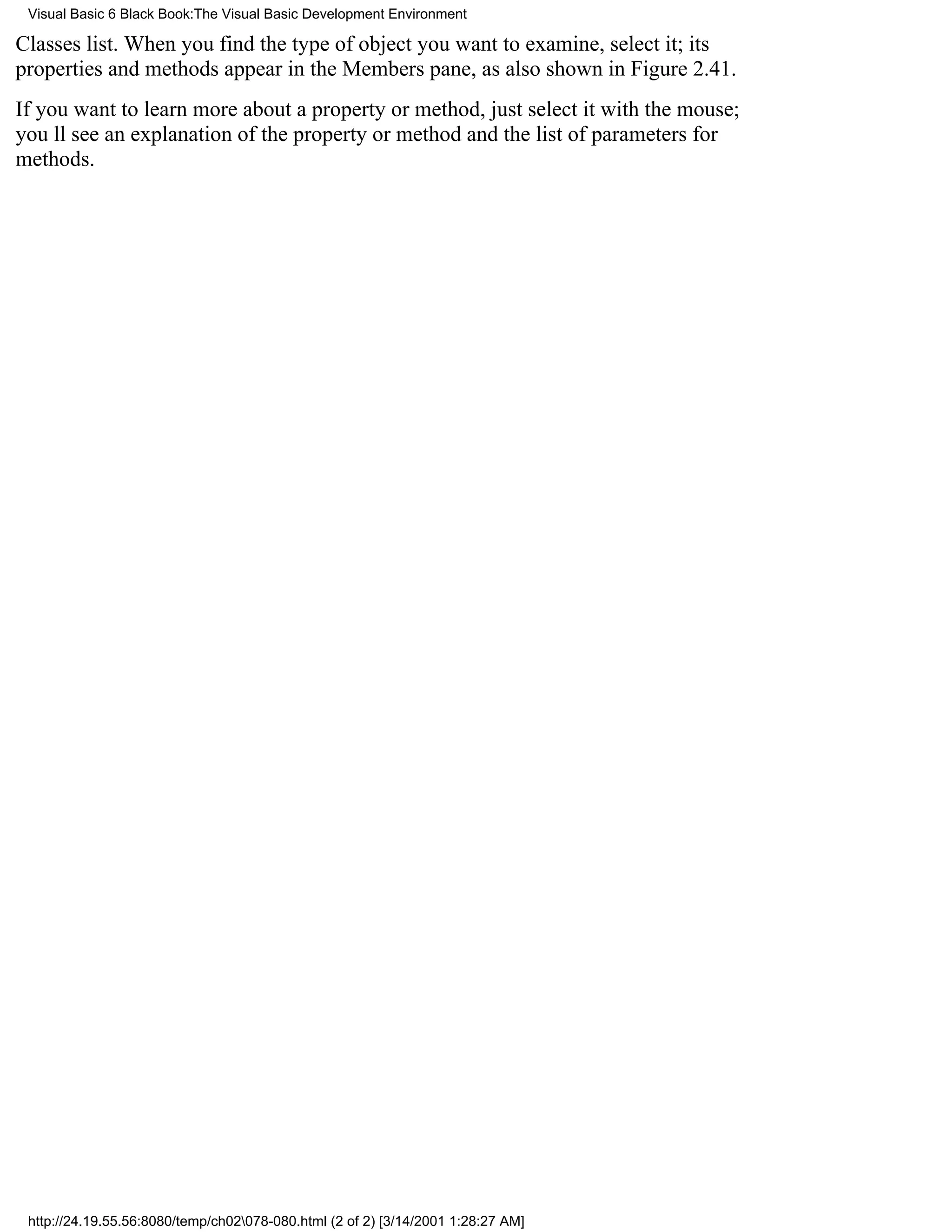 Visual Basic 6 Black Book:The Visual Basic Development Environment

Classes list. When you find the type of object you want to examine, select it; its
properties and methods appear in the Members pane, as also shown in Figure 2.41.
If you want to learn more about a property or method, just select it with the mouse;
youll see an explanation of the property or method and the list of parameters for
methods.




 http://24.19.55.56:8080/temp/ch02078-080.html (2 of 2) [3/14/2001 1:28:27 AM]
 