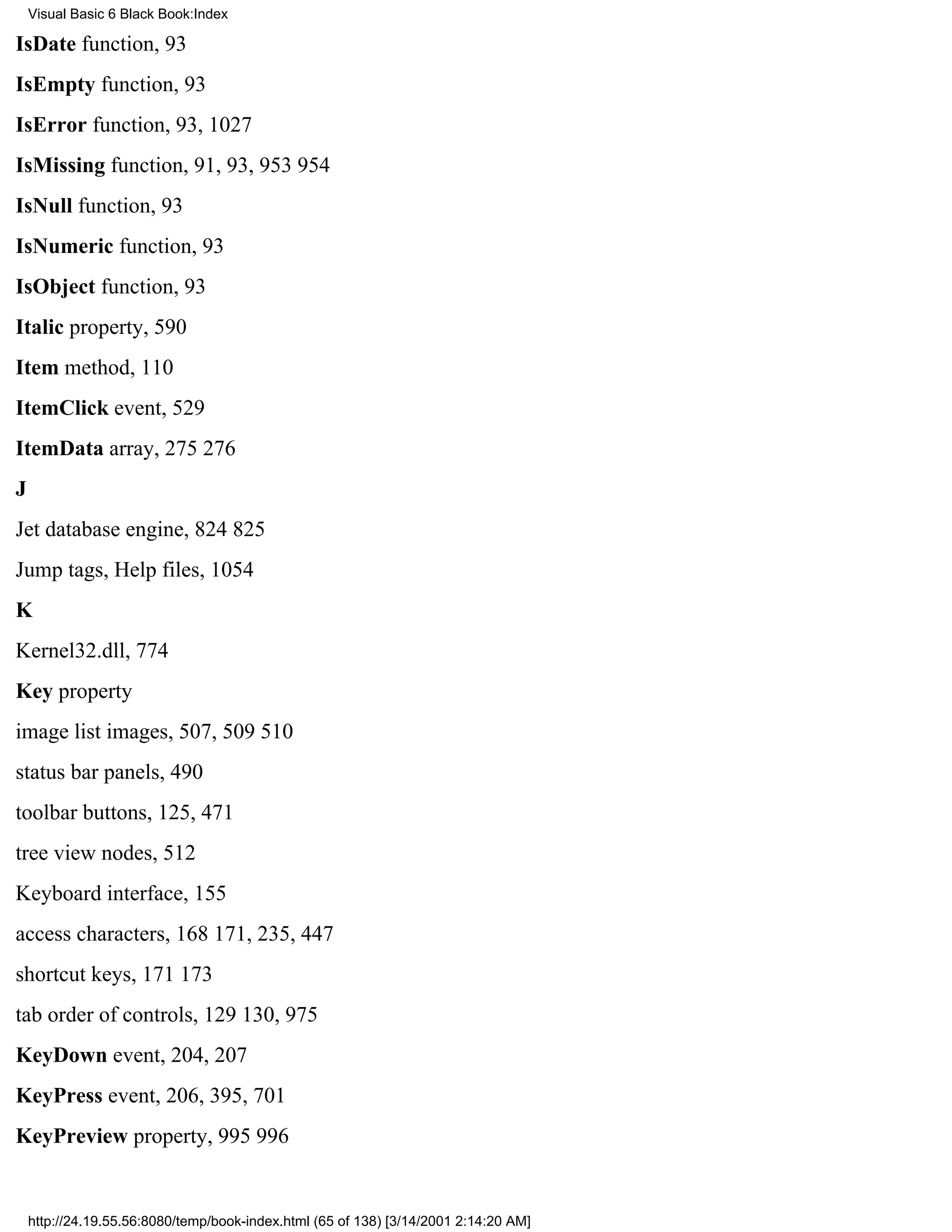 Visual Basic 6 Black Book:Index

IsDate function, 93
IsEmpty function, 93
IsError function, 93, 1027
IsMissing function, 91, 93, 953954
IsNull function, 93
IsNumeric function, 93
IsObject function, 93
Italic property, 590
Item method, 110
ItemClick event, 529
ItemData array, 275276
J
Jet database engine, 824825
Jump tags, Help files, 1054
K
Kernel32.dll, 774
Key property
image list images, 507, 509510
status bar panels, 490
toolbar buttons, 125, 471
tree view nodes, 512
Keyboard interface, 155
access characters, 168171, 235, 447
shortcut keys, 171173
tab order of controls, 129130, 975
KeyDown event, 204, 207
KeyPress event, 206, 395, 701
KeyPreview property, 995996


    http://24.19.55.56:8080/temp/book-index.html (65 of 138) [3/14/2001 2:14:20 AM]
 