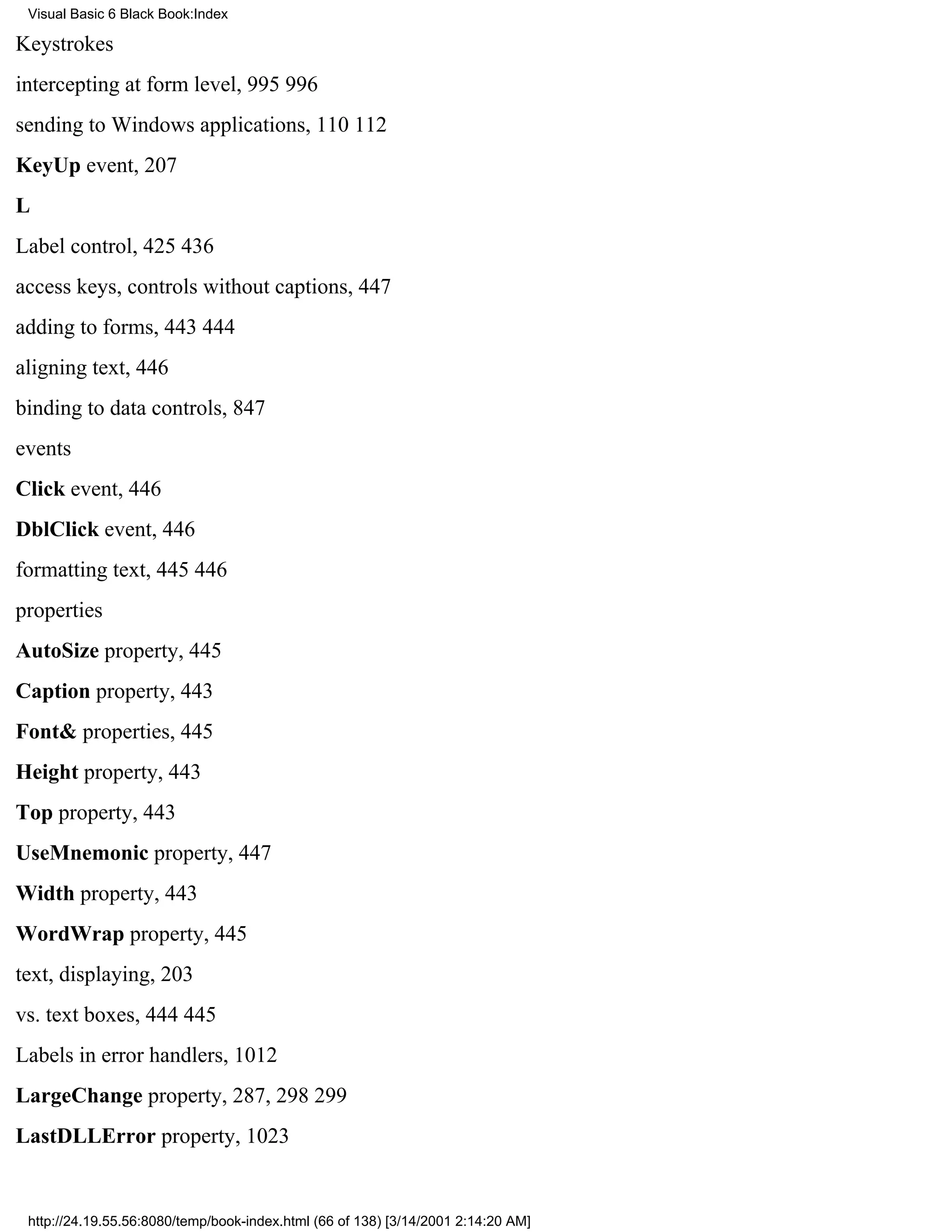 Visual Basic 6 Black Book:Index

Keystrokes
intercepting at form level, 995996
sending to Windows applications, 110112
KeyUp event, 207
L
Label control, 425436
access keys, controls without captions, 447
adding to forms, 443444
aligning text, 446
binding to data controls, 847
events
Click event, 446
DblClick event, 446
formatting text, 445446
properties
AutoSize property, 445
Caption property, 443
Font& properties, 445
Height property, 443
Top property, 443
UseMnemonic property, 447
Width property, 443
WordWrap property, 445
text, displaying, 203
vs. text boxes, 444445
Labels in error handlers, 1012
LargeChange property, 287, 298299
LastDLLError property, 1023


 http://24.19.55.56:8080/temp/book-index.html (66 of 138) [3/14/2001 2:14:20 AM]
 