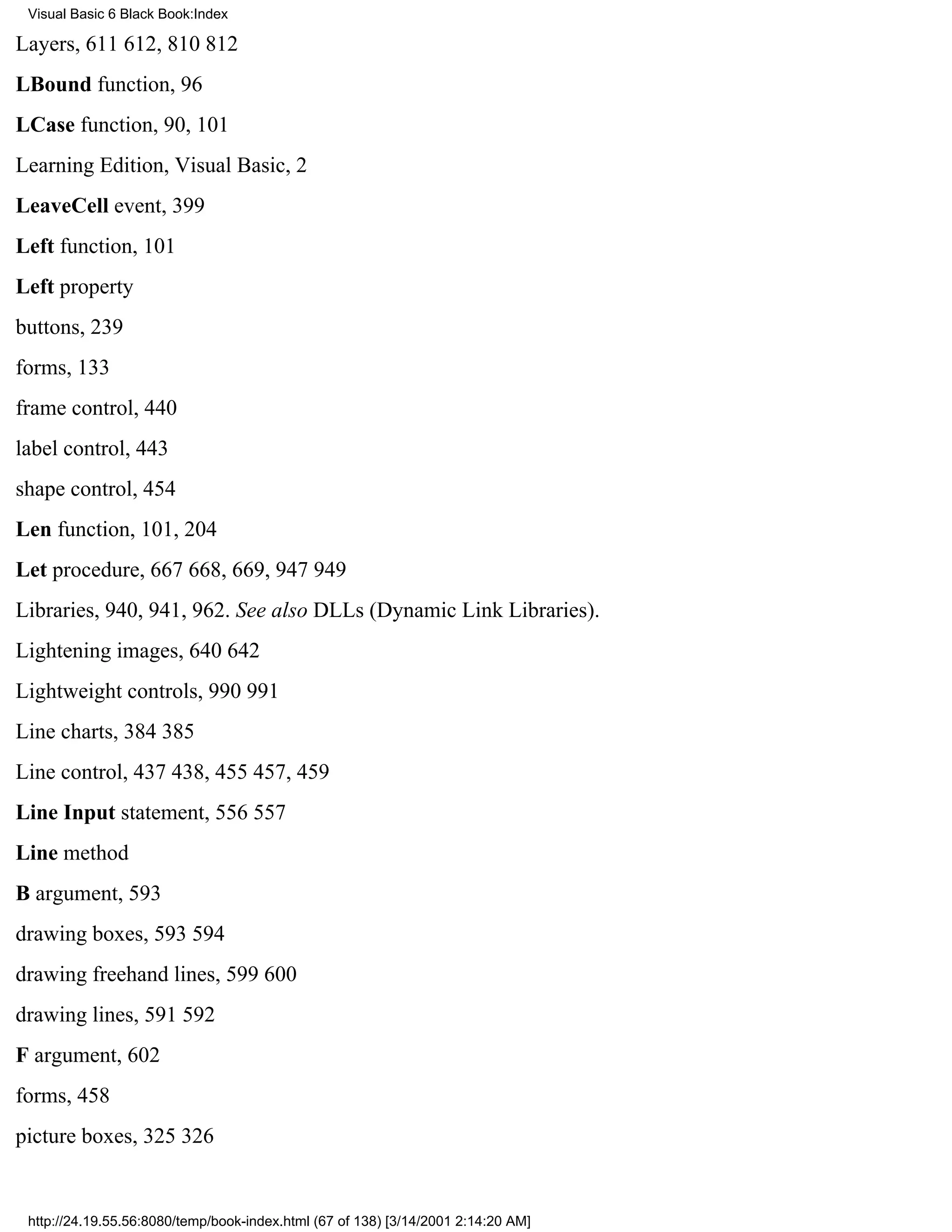 Visual Basic 6 Black Book:Index

Layers, 611612, 810812
LBound function, 96
LCase function, 90, 101
Learning Edition, Visual Basic, 2
LeaveCell event, 399
Left function, 101
Left property
buttons, 239
forms, 133
frame control, 440
label control, 443
shape control, 454
Len function, 101, 204
Let procedure, 667668, 669, 947949
Libraries, 940, 941, 962. See also DLLs (Dynamic Link Libraries).
Lightening images, 640642
Lightweight controls, 990991
Line charts, 384385
Line control, 437438, 455457, 459
Line Input statement, 556557
Line method
B argument, 593
drawing boxes, 593594
drawing freehand lines, 599600
drawing lines, 591592
F argument, 602
forms, 458
picture boxes, 325326


 http://24.19.55.56:8080/temp/book-index.html (67 of 138) [3/14/2001 2:14:20 AM]
 