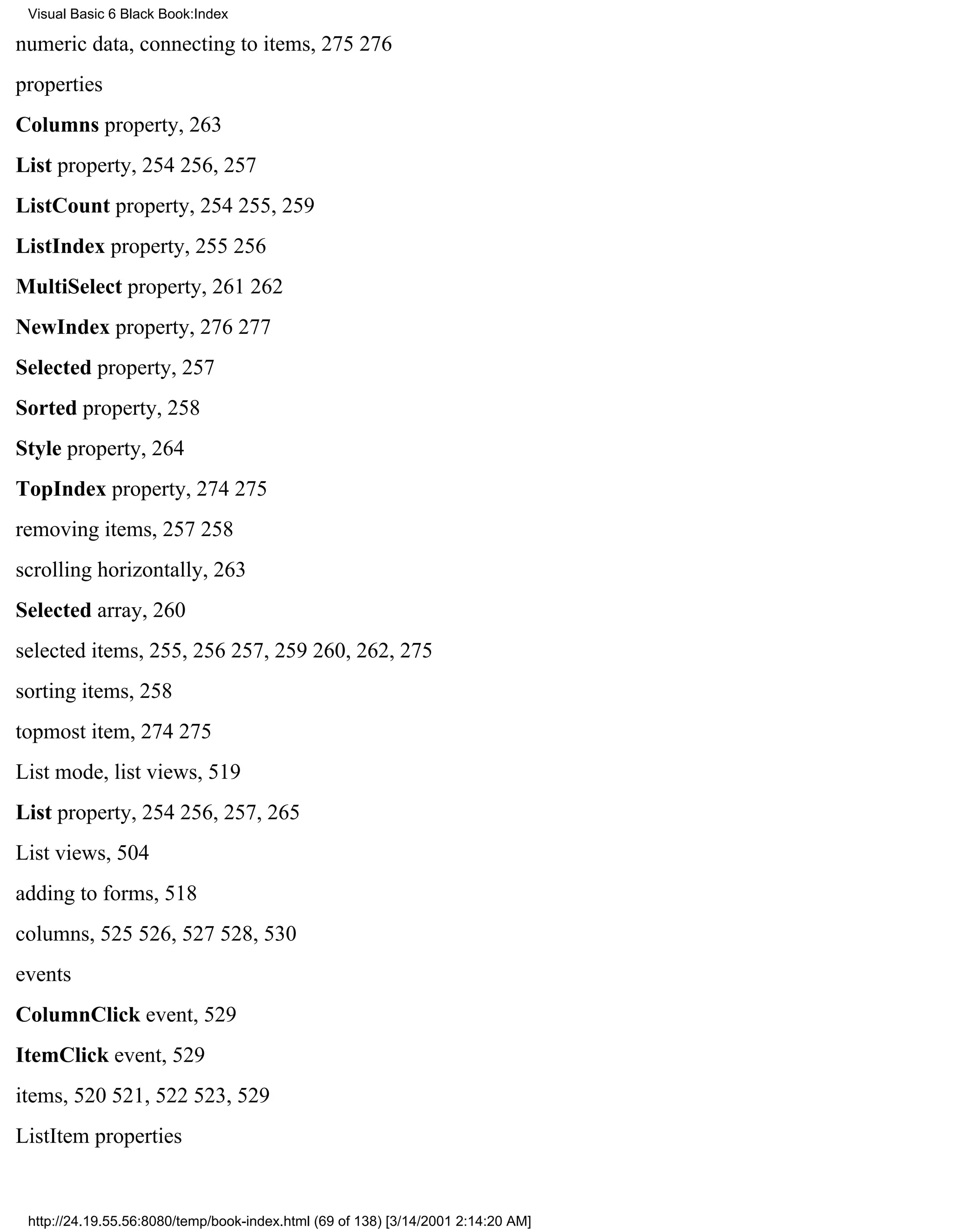 Visual Basic 6 Black Book:Index

numeric data, connecting to items, 275276
properties
Columns property, 263
List property, 254256, 257
ListCount property, 254255, 259
ListIndex property, 255256
MultiSelect property, 261262
NewIndex property, 276277
Selected property, 257
Sorted property, 258
Style property, 264
TopIndex property, 274275
removing items, 257258
scrolling horizontally, 263
Selected array, 260
selected items, 255, 256257, 259260, 262, 275
sorting items, 258
topmost item, 274275
List mode, list views, 519
List property, 254256, 257, 265
List views, 504
adding to forms, 518
columns, 525526, 527528, 530
events
ColumnClick event, 529
ItemClick event, 529
items, 520521, 522523, 529
ListItem properties


 http://24.19.55.56:8080/temp/book-index.html (69 of 138) [3/14/2001 2:14:20 AM]
 