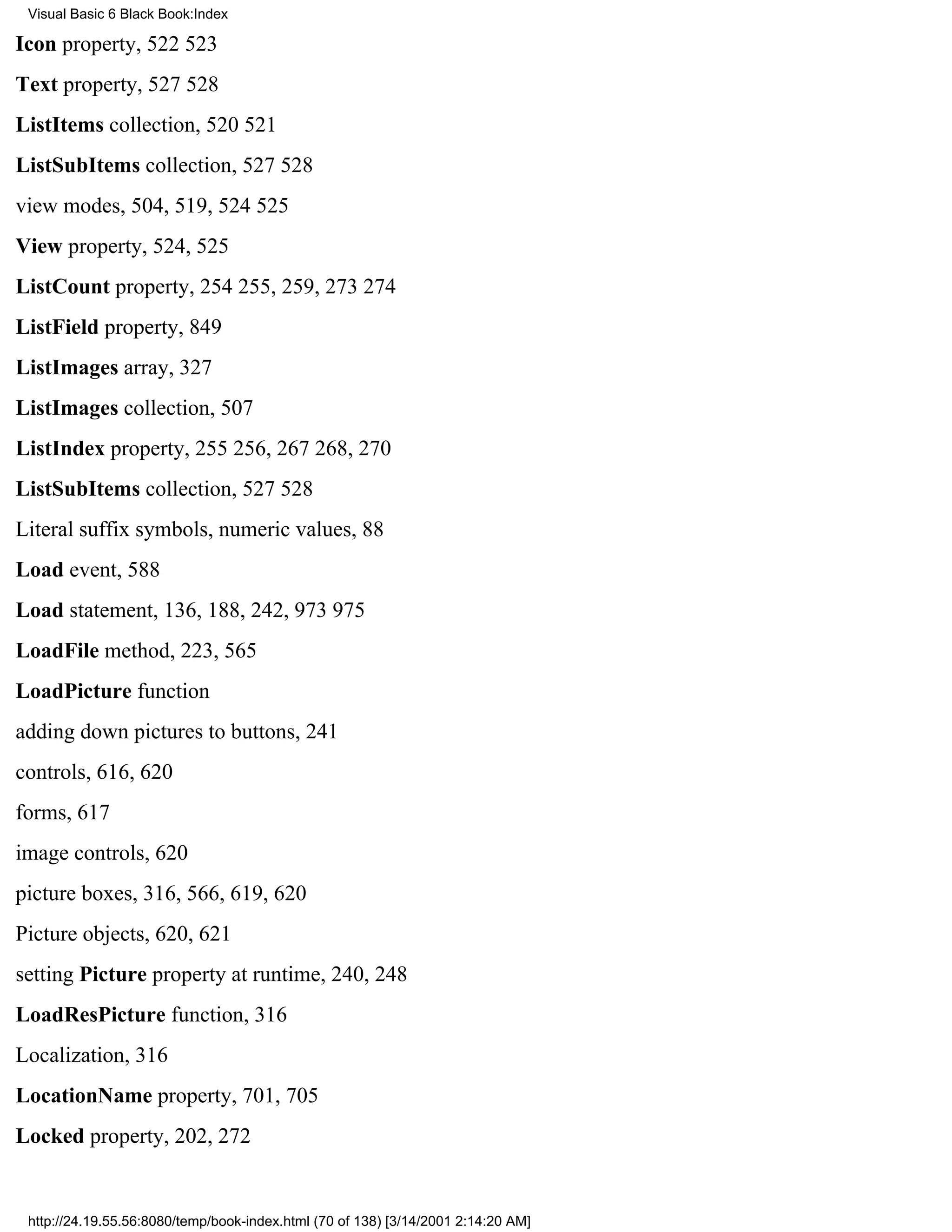 Visual Basic 6 Black Book:Index

Icon property, 522523
Text property, 527528
ListItems collection, 520521
ListSubItems collection, 527528
view modes, 504, 519, 524525
View property, 524, 525
ListCount property, 254255, 259, 273274
ListField property, 849
ListImages array, 327
ListImages collection, 507
ListIndex property, 255256, 267268, 270
ListSubItems collection, 527528
Literal suffix symbols, numeric values, 88
Load event, 588
Load statement, 136, 188, 242, 973975
LoadFile method, 223, 565
LoadPicture function
adding down pictures to buttons, 241
controls, 616, 620
forms, 617
image controls, 620
picture boxes, 316, 566, 619, 620
Picture objects, 620, 621
setting Picture property at runtime, 240, 248
LoadResPicture function, 316
Localization, 316
LocationName property, 701, 705
Locked property, 202, 272


 http://24.19.55.56:8080/temp/book-index.html (70 of 138) [3/14/2001 2:14:20 AM]
 