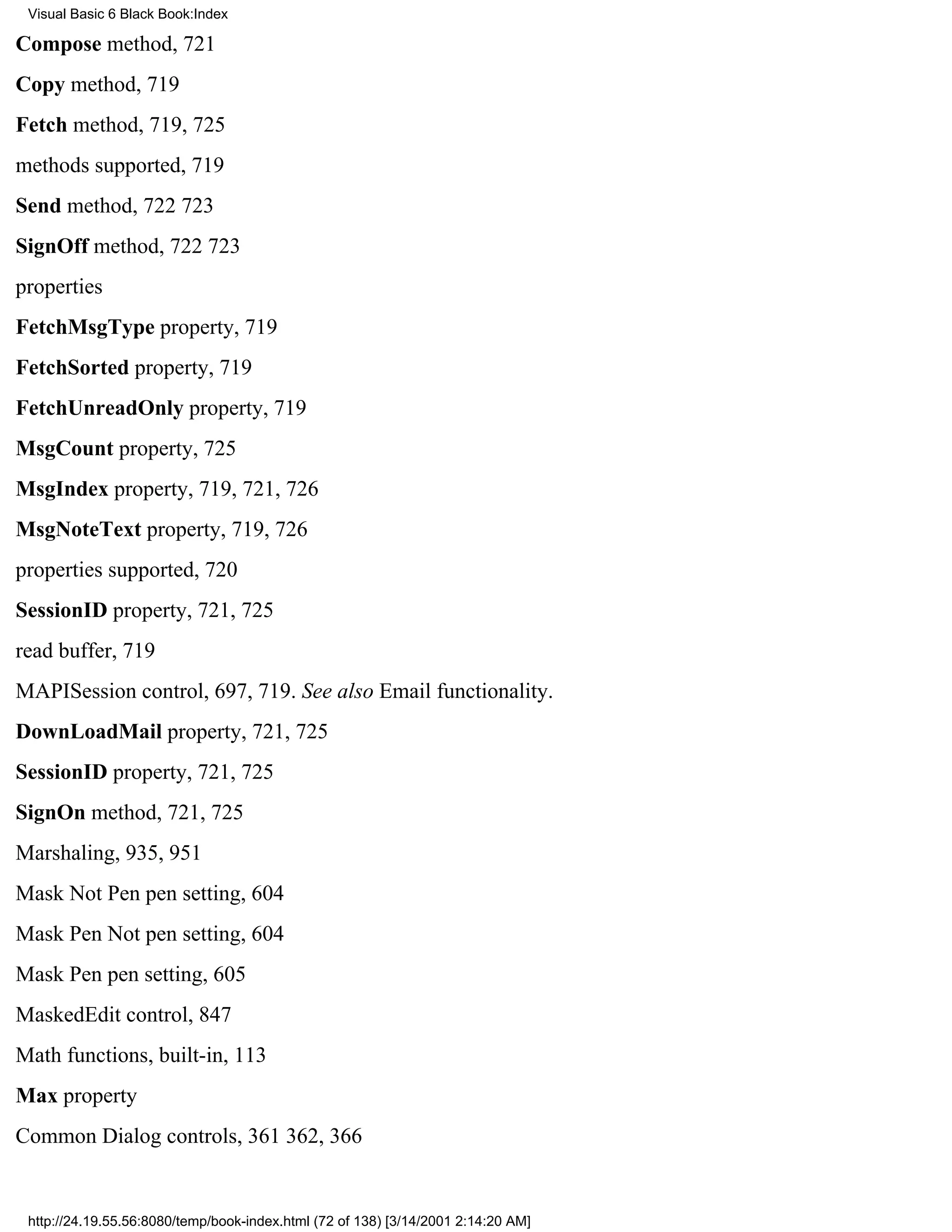 Visual Basic 6 Black Book:Index

Compose method, 721
Copy method, 719
Fetch method, 719, 725
methods supported, 719
Send method, 722723
SignOff method, 722723
properties
FetchMsgType property, 719
FetchSorted property, 719
FetchUnreadOnly property, 719
MsgCount property, 725
MsgIndex property, 719, 721, 726
MsgNoteText property, 719, 726
properties supported, 720
SessionID property, 721, 725
read buffer, 719
MAPISession control, 697, 719. See also Email functionality.
DownLoadMail property, 721, 725
SessionID property, 721, 725
SignOn method, 721, 725
Marshaling, 935, 951
Mask Not Pen pen setting, 604
Mask Pen Not pen setting, 604
Mask Pen pen setting, 605
MaskedEdit control, 847
Math functions, built-in, 113
Max property
Common Dialog controls, 361362, 366


 http://24.19.55.56:8080/temp/book-index.html (72 of 138) [3/14/2001 2:14:20 AM]
 