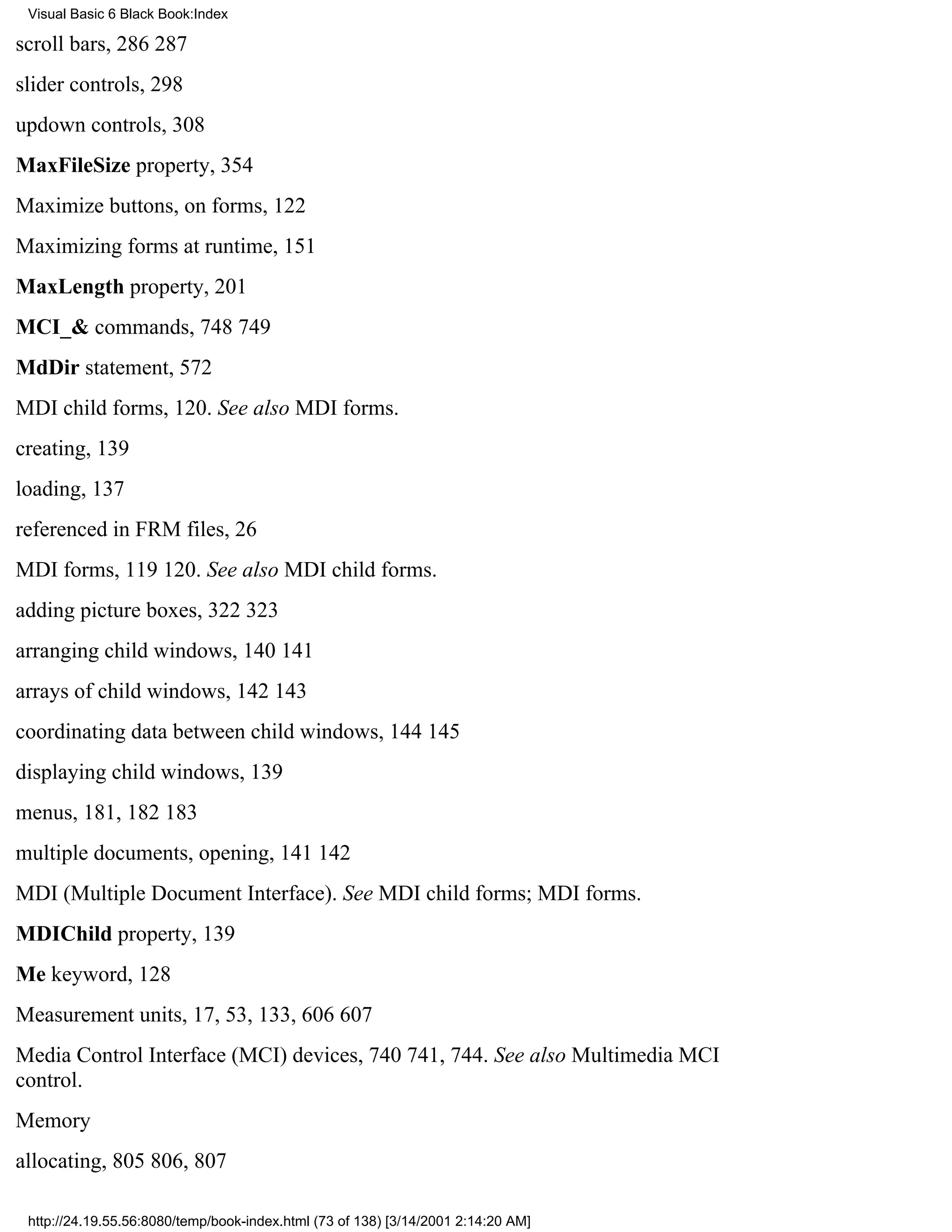 Visual Basic 6 Black Book:Index

scroll bars, 286287
slider controls, 298
updown controls, 308
MaxFileSize property, 354
Maximize buttons, on forms, 122
Maximizing forms at runtime, 151
MaxLength property, 201
MCI_& commands, 748749
MdDir statement, 572
MDI child forms, 120. See also MDI forms.
creating, 139
loading, 137
referenced in FRM files, 26
MDI forms, 119120. See also MDI child forms.
adding picture boxes, 322323
arranging child windows, 140141
arrays of child windows, 142143
coordinating data between child windows, 144145
displaying child windows, 139
menus, 181, 182183
multiple documents, opening, 141142
MDI (Multiple Document Interface). See MDI child forms; MDI forms.
MDIChild property, 139
Me keyword, 128
Measurement units, 17, 53, 133, 606607
Media Control Interface (MCI) devices, 740741, 744. See also Multimedia MCI
control.
Memory
allocating, 805806, 807

 http://24.19.55.56:8080/temp/book-index.html (73 of 138) [3/14/2001 2:14:20 AM]
 