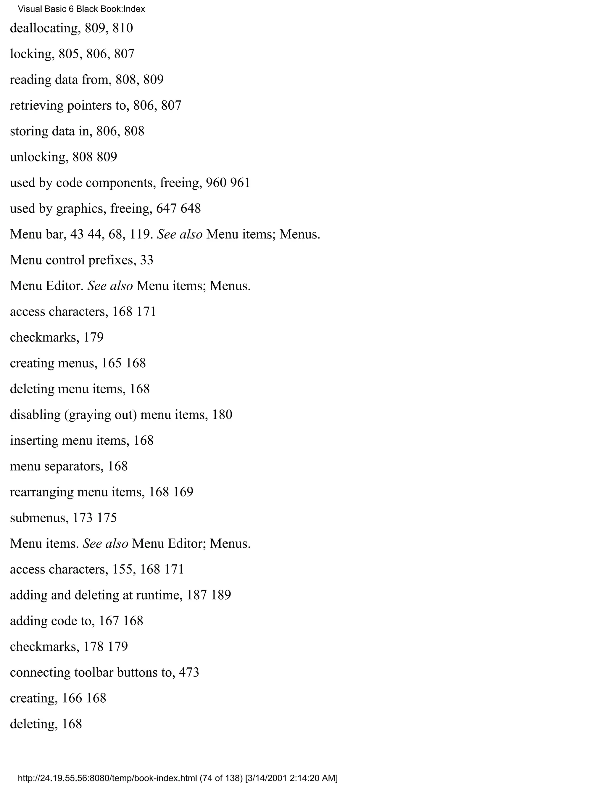Visual Basic 6 Black Book:Index

deallocating, 809, 810
locking, 805, 806, 807
reading data from, 808, 809
retrieving pointers to, 806, 807
storing data in, 806, 808
unlocking, 808809
used by code components, freeing, 960961
used by graphics, freeing, 647648
Menu bar, 4344, 68, 119. See also Menu items; Menus.
Menu control prefixes, 33
Menu Editor. See also Menu items; Menus.
access characters, 168171
checkmarks, 179
creating menus, 165168
deleting menu items, 168
disabling (graying out) menu items, 180
inserting menu items, 168
menu separators, 168
rearranging menu items, 168169
submenus, 173175
Menu items. See also Menu Editor; Menus.
access characters, 155, 168171
adding and deleting at runtime, 187189
adding code to, 167168
checkmarks, 178179
connecting toolbar buttons to, 473
creating, 166168
deleting, 168


 http://24.19.55.56:8080/temp/book-index.html (74 of 138) [3/14/2001 2:14:20 AM]
 