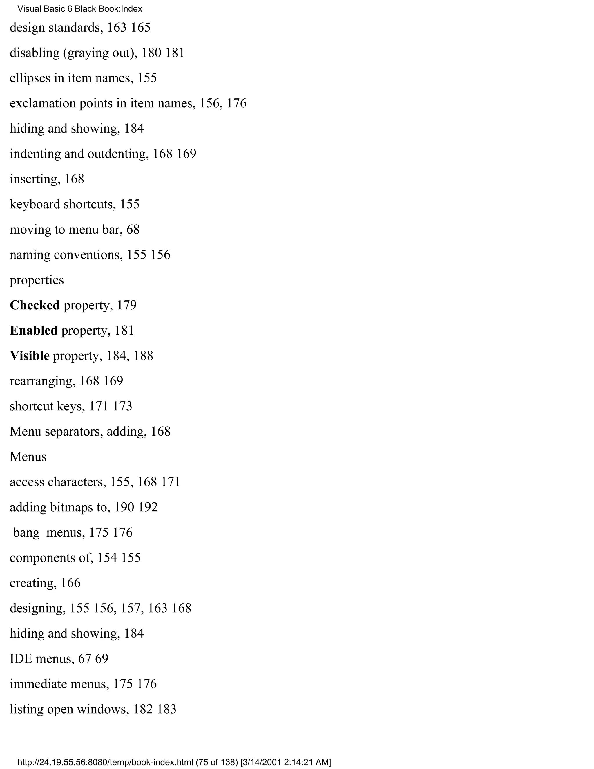Visual Basic 6 Black Book:Index

design standards, 163165
disabling (graying out), 180181
ellipses in item names, 155
exclamation points in item names, 156, 176
hiding and showing, 184
indenting and outdenting, 168169
inserting, 168
keyboard shortcuts, 155
moving to menu bar, 68
naming conventions, 155156
properties
Checked property, 179
Enabled property, 181
Visible property, 184, 188
rearranging, 168169
shortcut keys, 171173
Menu separators, adding, 168
Menus
access characters, 155, 168171
adding bitmaps to, 190192
bang menus, 175176
components of, 154155
creating, 166
designing, 155156, 157, 163168
hiding and showing, 184
IDE menus, 6769
immediate menus, 175176
listing open windows, 182183


 http://24.19.55.56:8080/temp/book-index.html (75 of 138) [3/14/2001 2:14:21 AM]
 