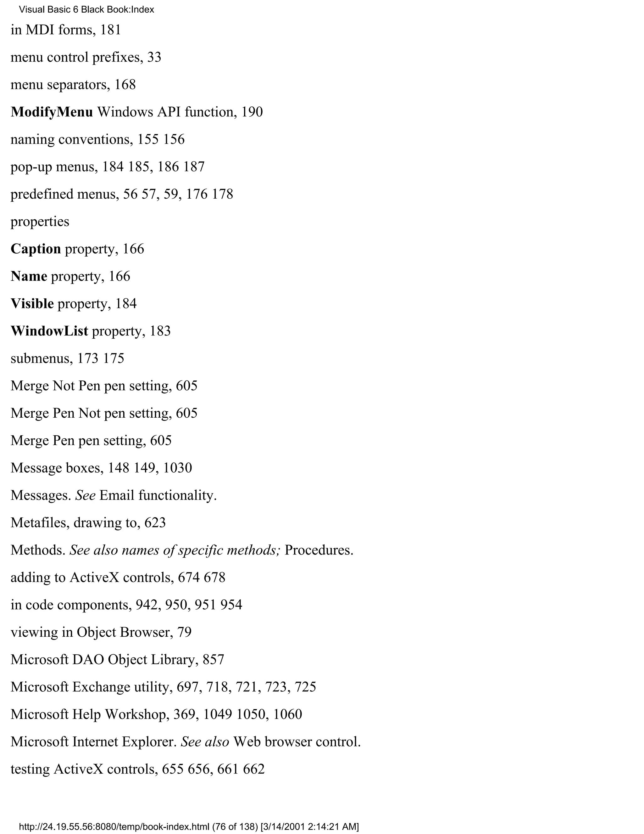 Visual Basic 6 Black Book:Index

in MDI forms, 181
menu control prefixes, 33
menu separators, 168
ModifyMenu Windows API function, 190
naming conventions, 155156
pop-up menus, 184185, 186187
predefined menus, 5657, 59, 176178
properties
Caption property, 166
Name property, 166
Visible property, 184
WindowList property, 183
submenus, 173175
Merge Not Pen pen setting, 605
Merge Pen Not pen setting, 605
Merge Pen pen setting, 605
Message boxes, 148149, 1030
Messages. See Email functionality.
Metafiles, drawing to, 623
Methods. See also names of specific methods; Procedures.
adding to ActiveX controls, 674678
in code components, 942, 950, 951954
viewing in Object Browser, 79
Microsoft DAO Object Library, 857
Microsoft Exchange utility, 697, 718, 721, 723, 725
Microsoft Help Workshop, 369, 10491050, 1060
Microsoft Internet Explorer. See also Web browser control.
testing ActiveX controls, 655656, 661662


 http://24.19.55.56:8080/temp/book-index.html (76 of 138) [3/14/2001 2:14:21 AM]
 