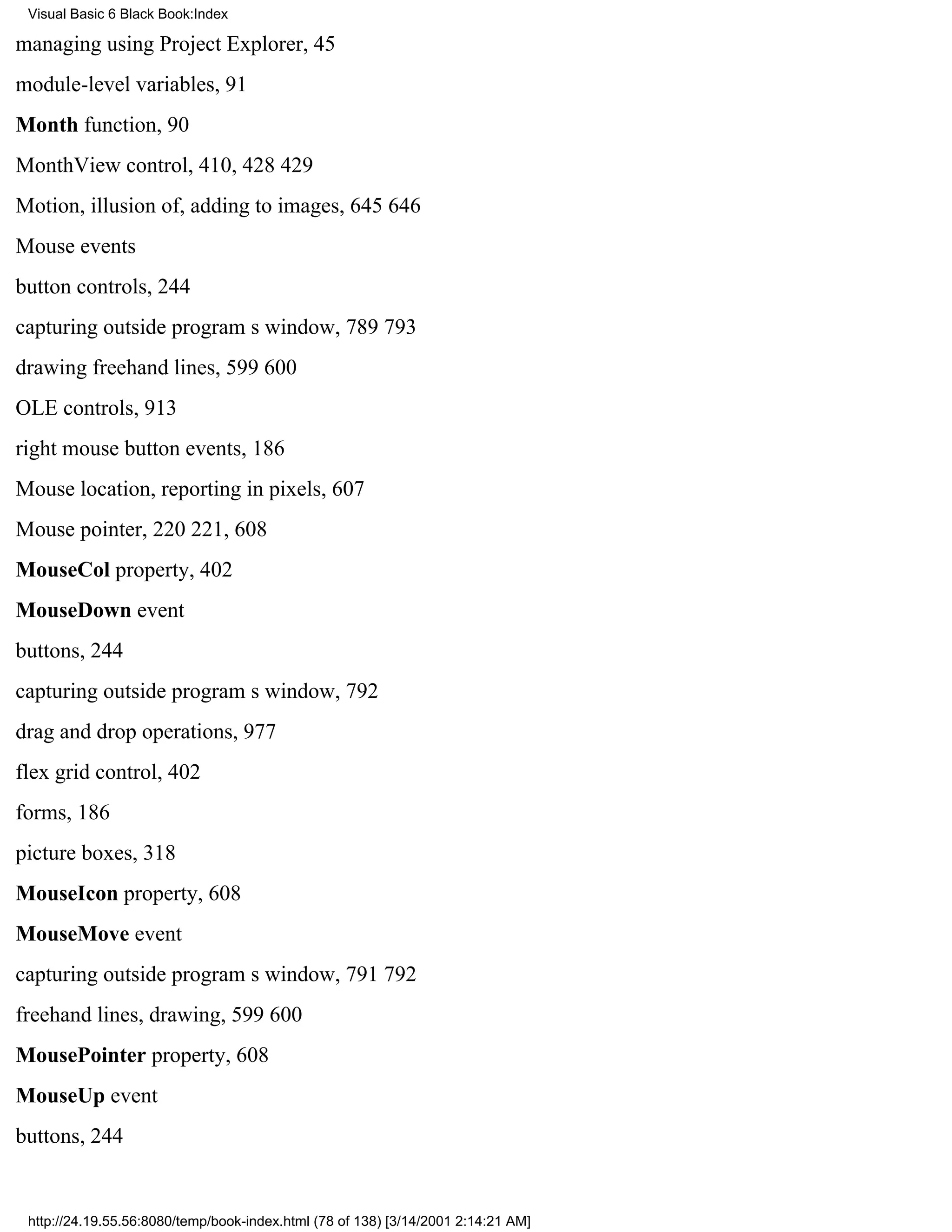 Visual Basic 6 Black Book:Index

managing using Project Explorer, 45
module-level variables, 91
Month function, 90
MonthView control, 410, 428429
Motion, illusion of, adding to images, 645646
Mouse events
button controls, 244
capturing outside programs window, 789793
drawing freehand lines, 599600
OLE controls, 913
right mouse button events, 186
Mouse location, reporting in pixels, 607
Mouse pointer, 220221, 608
MouseCol property, 402
MouseDown event
buttons, 244
capturing outside programs window, 792
drag and drop operations, 977
flex grid control, 402
forms, 186
picture boxes, 318
MouseIcon property, 608
MouseMove event
capturing outside programs window, 791792
freehand lines, drawing, 599600
MousePointer property, 608
MouseUp event
buttons, 244


 http://24.19.55.56:8080/temp/book-index.html (78 of 138) [3/14/2001 2:14:21 AM]
 