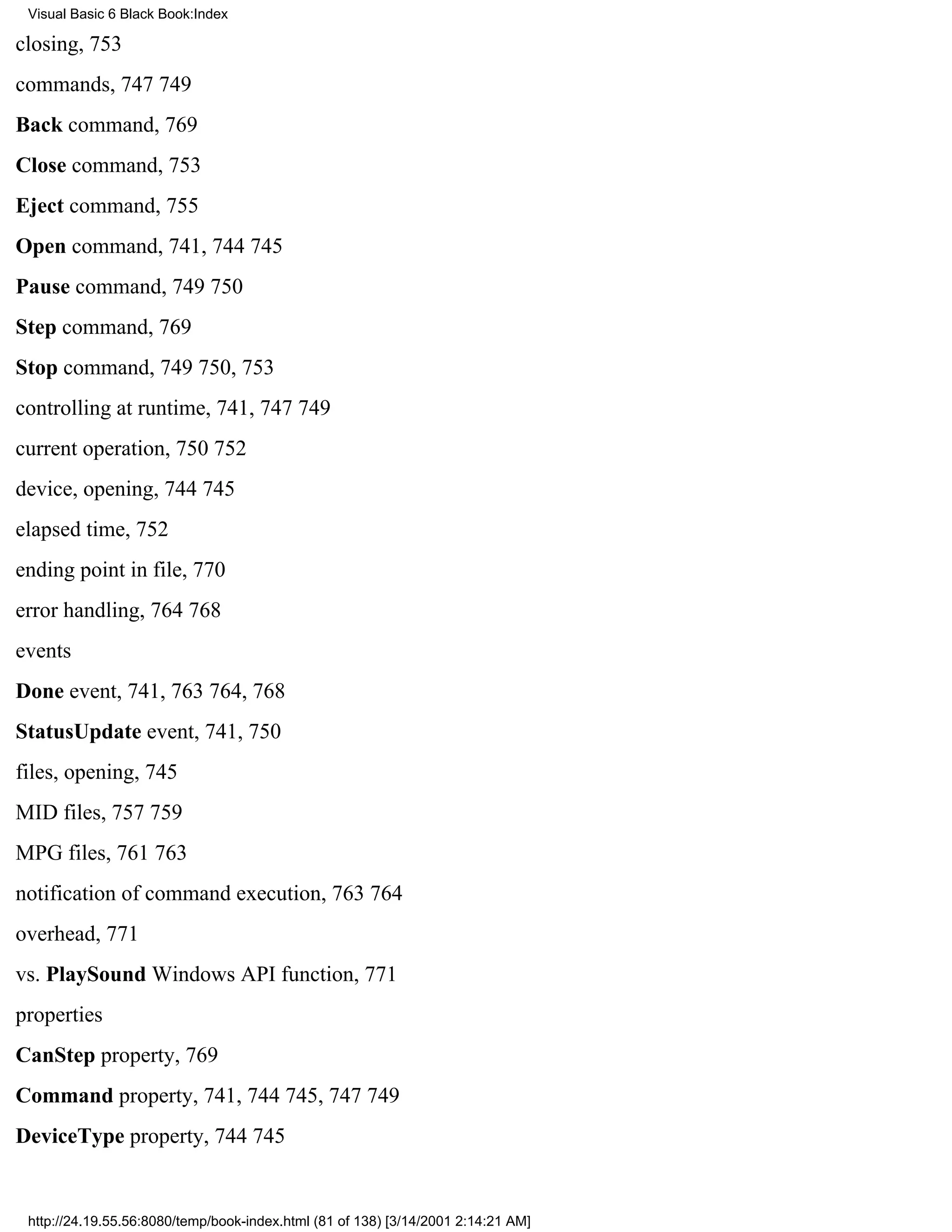 Visual Basic 6 Black Book:Index

closing, 753
commands, 747749
Back command, 769
Close command, 753
Eject command, 755
Open command, 741, 744745
Pause command, 749750
Step command, 769
Stop command, 749750, 753
controlling at runtime, 741, 747749
current operation, 750752
device, opening, 744745
elapsed time, 752
ending point in file, 770
error handling, 764768
events
Done event, 741, 763764, 768
StatusUpdate event, 741, 750
files, opening, 745
MID files, 757759
MPG files, 761763
notification of command execution, 763764
overhead, 771
vs. PlaySound Windows API function, 771
properties
CanStep property, 769
Command property, 741, 744745, 747749
DeviceType property, 744745


 http://24.19.55.56:8080/temp/book-index.html (81 of 138) [3/14/2001 2:14:21 AM]
 