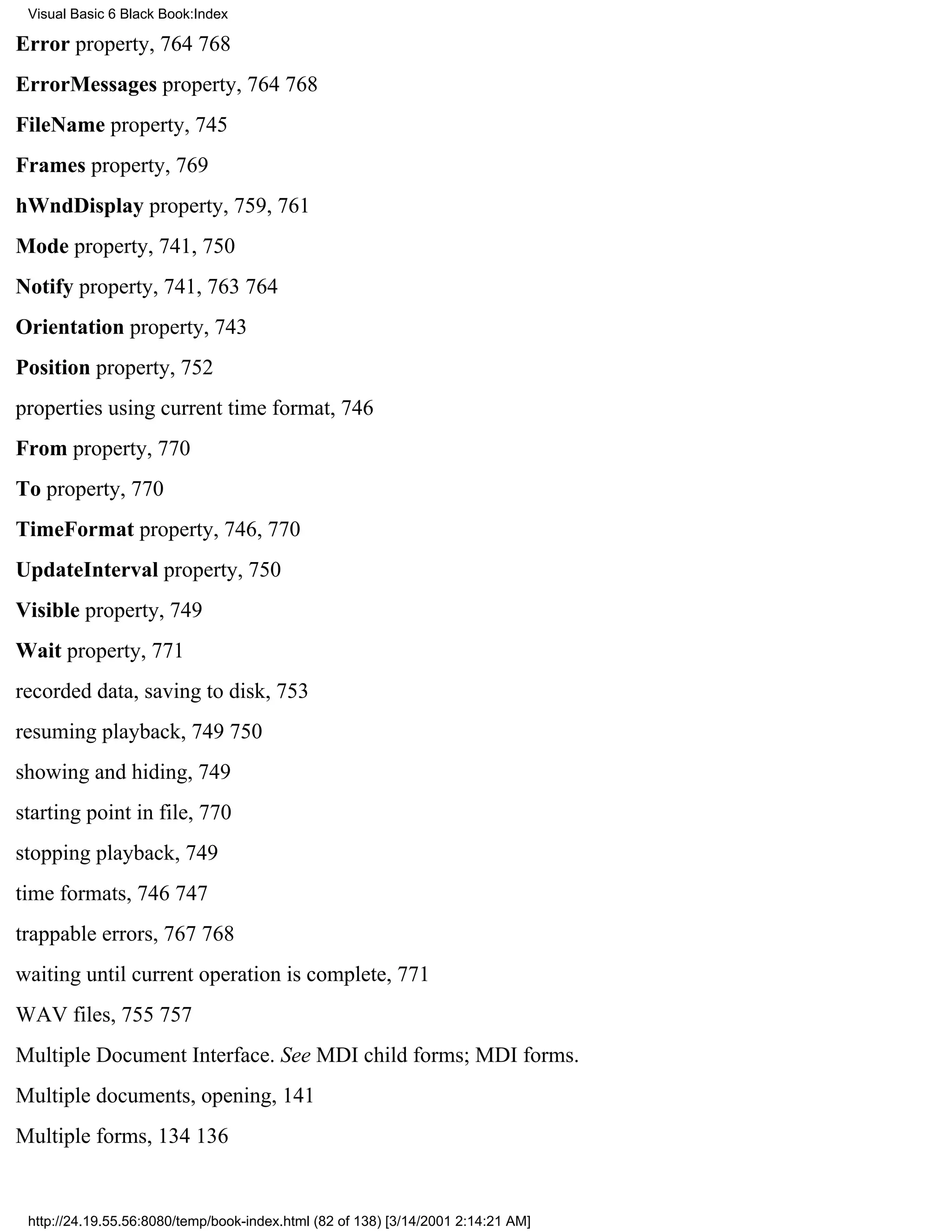 Visual Basic 6 Black Book:Index

Error property, 764768
ErrorMessages property, 764768
FileName property, 745
Frames property, 769
hWndDisplay property, 759, 761
Mode property, 741, 750
Notify property, 741, 763764
Orientation property, 743
Position property, 752
properties using current time format, 746
From property, 770
To property, 770
TimeFormat property, 746, 770
UpdateInterval property, 750
Visible property, 749
Wait property, 771
recorded data, saving to disk, 753
resuming playback, 749750
showing and hiding, 749
starting point in file, 770
stopping playback, 749
time formats, 746747
trappable errors, 767768
waiting until current operation is complete, 771
WAV files, 755757
Multiple Document Interface. See MDI child forms; MDI forms.
Multiple documents, opening, 141
Multiple forms, 134136


 http://24.19.55.56:8080/temp/book-index.html (82 of 138) [3/14/2001 2:14:21 AM]
 