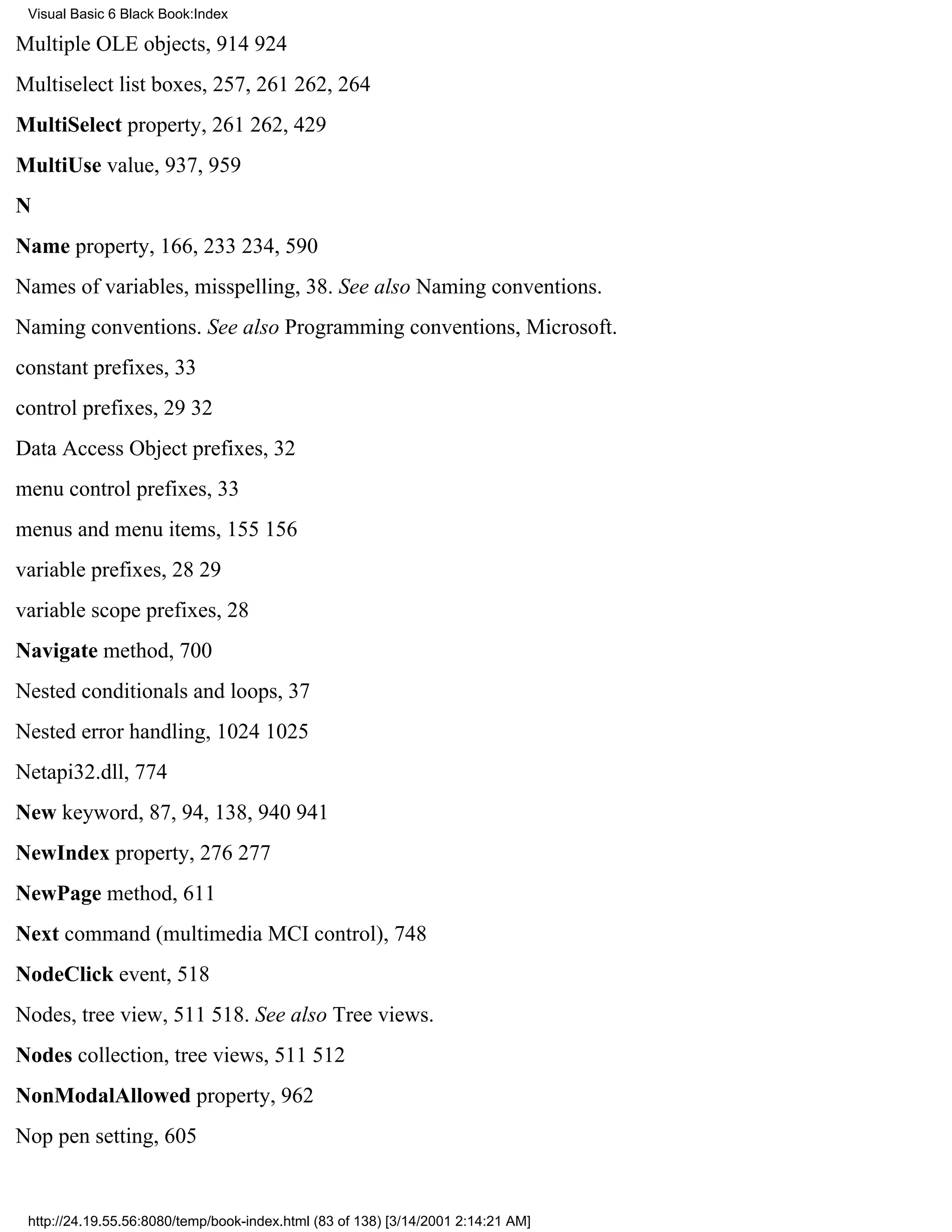 Visual Basic 6 Black Book:Index

Multiple OLE objects, 914924
Multiselect list boxes, 257, 261262, 264
MultiSelect property, 261262, 429
MultiUse value, 937, 959
N
Name property, 166, 233234, 590
Names of variables, misspelling, 38. See also Naming conventions.
Naming conventions. See also Programming conventions, Microsoft.
constant prefixes, 33
control prefixes, 2932
Data Access Object prefixes, 32
menu control prefixes, 33
menus and menu items, 155156
variable prefixes, 2829
variable scope prefixes, 28
Navigate method, 700
Nested conditionals and loops, 37
Nested error handling, 10241025
Netapi32.dll, 774
New keyword, 87, 94, 138, 940941
NewIndex property, 276277
NewPage method, 611
Next command (multimedia MCI control), 748
NodeClick event, 518
Nodes, tree view, 511518. See also Tree views.
Nodes collection, tree views, 511512
NonModalAllowed property, 962
Nop pen setting, 605


 http://24.19.55.56:8080/temp/book-index.html (83 of 138) [3/14/2001 2:14:21 AM]
 