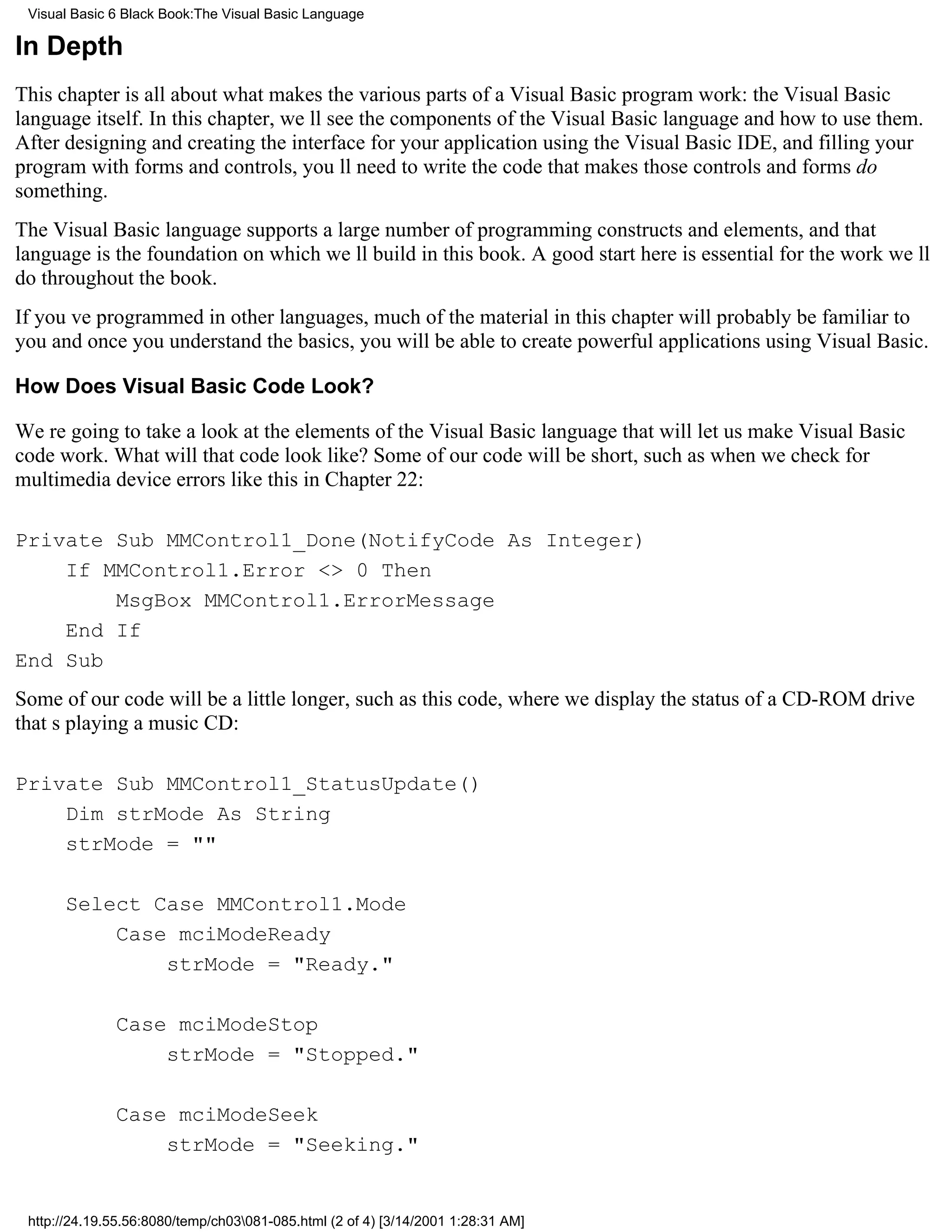 Visual Basic 6 Black Book:The Visual Basic Language

In Depth
This chapter is all about what makes the various parts of a Visual Basic program work: the Visual Basic
language itself. In this chapter, well see the components of the Visual Basic language and how to use them.
After designing and creating the interface for your application using the Visual Basic IDE, and filling your
program with forms and controls, youll need to write the code that makes those controls and forms do
something.
The Visual Basic language supports a large number of programming constructs and elements, and that
language is the foundation on which well build in this book. A good start here is essential for the work well
do throughout the book.
If youve programmed in other languages, much of the material in this chapter will probably be familiar to
youand once you understand the basics, you will be able to create powerful applications using Visual Basic.

How Does Visual Basic Code Look?

Were going to take a look at the elements of the Visual Basic language that will let us make Visual Basic
code work. What will that code look like? Some of our code will be short, such as when we check for
multimedia device errors like this in Chapter 22:

Private Sub MMControl1_Done(NotifyCode As Integer)
    If MMControl1.Error <> 0 Then
        MsgBox MMControl1.ErrorMessage
    End If
End Sub
Some of our code will be a little longer, such as this code, where we display the status of a CD-ROM drive
thats playing a music CD:

Private Sub MMControl1_StatusUpdate()
    Dim strMode As String
    strMode = ""

      Select Case MMControl1.Mode
          Case mciModeReady
              strMode = "Ready."

              Case mciModeStop
                  strMode = "Stopped."

              Case mciModeSeek
                  strMode = "Seeking."


 http://24.19.55.56:8080/temp/ch03081-085.html (2 of 4) [3/14/2001 1:28:31 AM]
 
