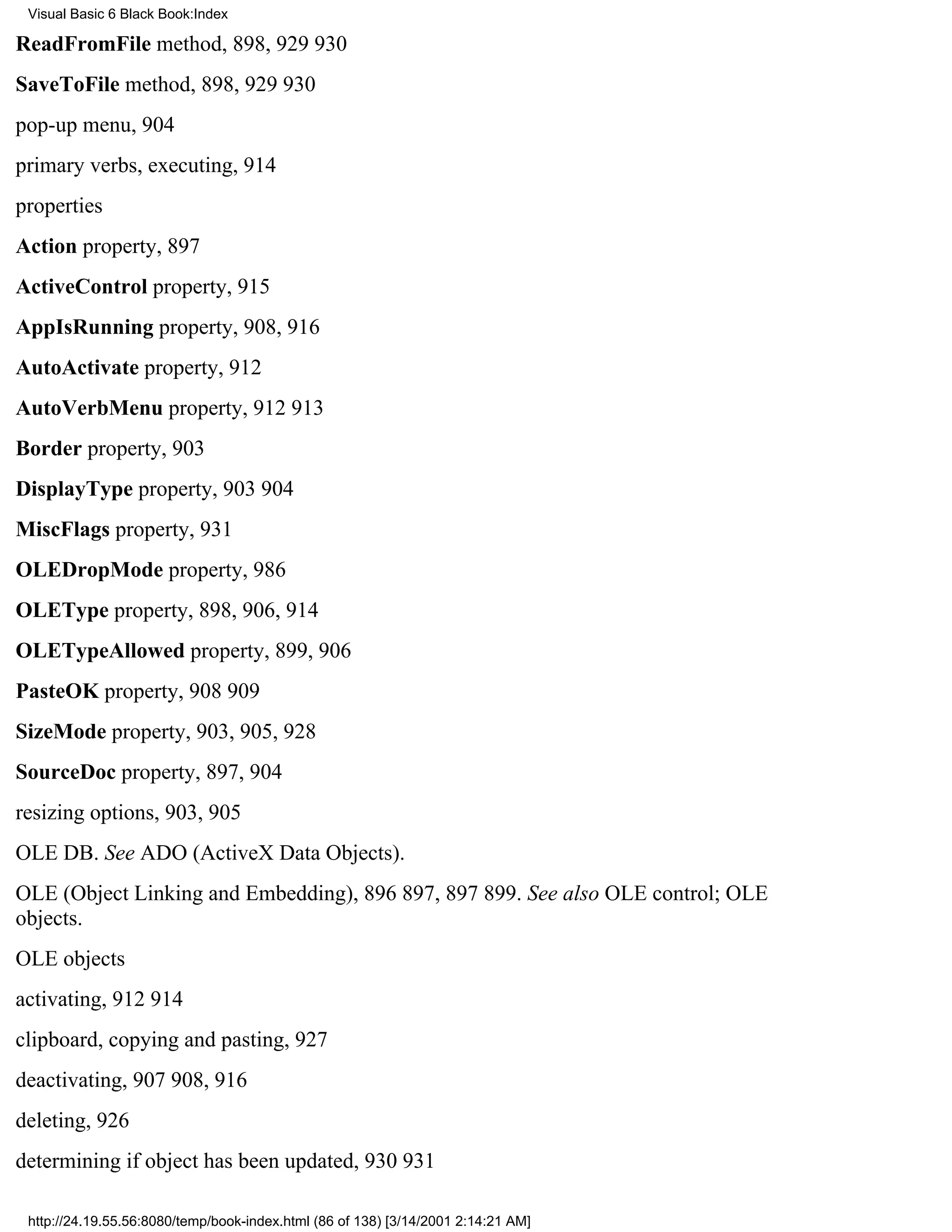 Visual Basic 6 Black Book:Index

ReadFromFile method, 898, 929930
SaveToFile method, 898, 929930
pop-up menu, 904
primary verbs, executing, 914
properties
Action property, 897
ActiveControl property, 915
AppIsRunning property, 908, 916
AutoActivate property, 912
AutoVerbMenu property, 912913
Border property, 903
DisplayType property, 903904
MiscFlags property, 931
OLEDropMode property, 986
OLEType property, 898, 906, 914
OLETypeAllowed property, 899, 906
PasteOK property, 908909
SizeMode property, 903, 905, 928
SourceDoc property, 897, 904
resizing options, 903, 905
OLE DB. See ADO (ActiveX Data Objects).
OLE (Object Linking and Embedding), 896897, 897899. See also OLE control; OLE
objects.
OLE objects
activating, 912914
clipboard, copying and pasting, 927
deactivating, 907908, 916
deleting, 926
determining if object has been updated, 930931

 http://24.19.55.56:8080/temp/book-index.html (86 of 138) [3/14/2001 2:14:21 AM]
 