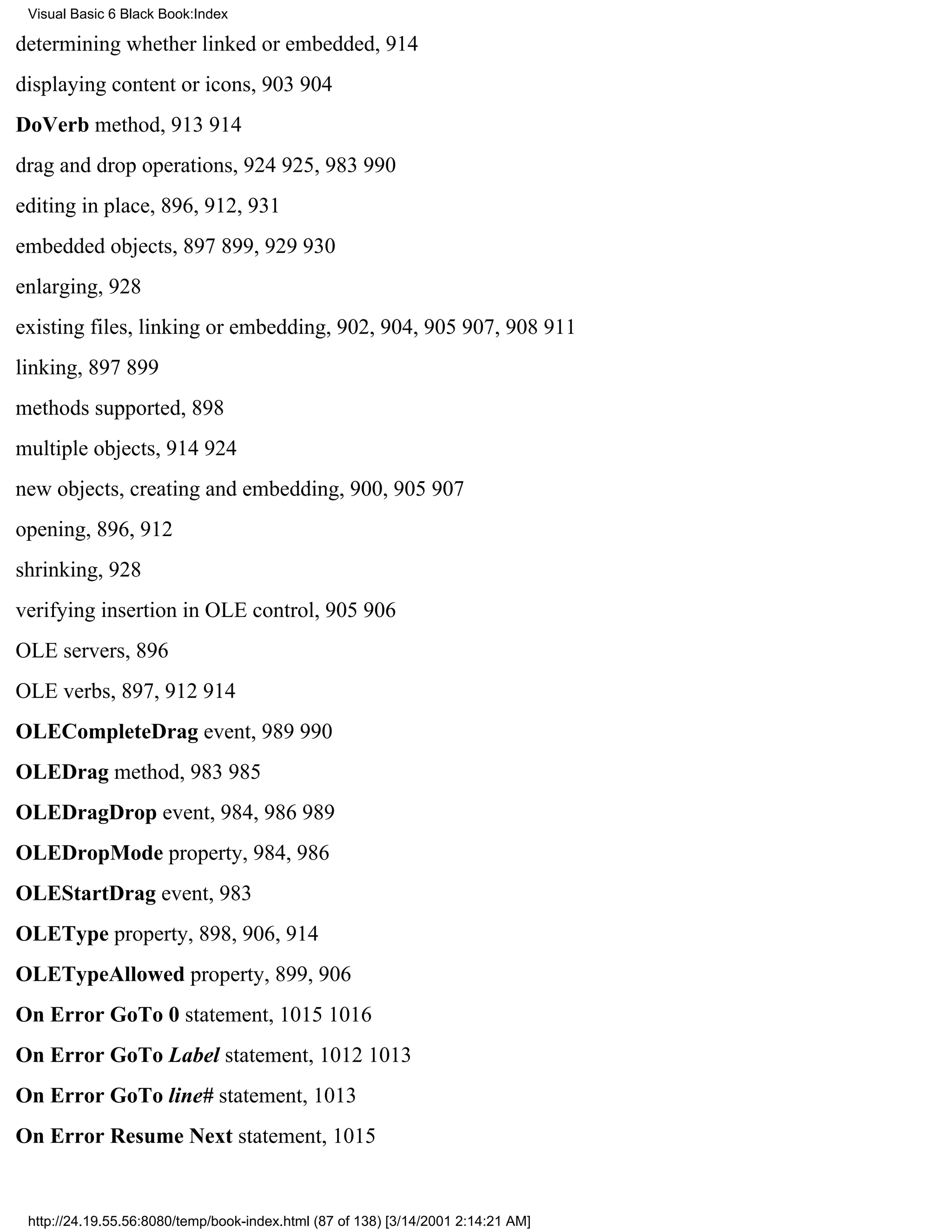 Visual Basic 6 Black Book:Index

determining whether linked or embedded, 914
displaying content or icons, 903904
DoVerb method, 913914
drag and drop operations, 924925, 983990
editing in place, 896, 912, 931
embedded objects, 897899, 929930
enlarging, 928
existing files, linking or embedding, 902, 904, 905907, 908911
linking, 897899
methods supported, 898
multiple objects, 914924
new objects, creating and embedding, 900, 905907
opening, 896, 912
shrinking, 928
verifying insertion in OLE control, 905906
OLE servers, 896
OLE verbs, 897, 912914
OLECompleteDrag event, 989990
OLEDrag method, 983985
OLEDragDrop event, 984, 986989
OLEDropMode property, 984, 986
OLEStartDrag event, 983
OLEType property, 898, 906, 914
OLETypeAllowed property, 899, 906
On Error GoTo 0 statement, 10151016
On Error GoTo Label statement, 10121013
On Error GoTo line# statement, 1013
On Error Resume Next statement, 1015


 http://24.19.55.56:8080/temp/book-index.html (87 of 138) [3/14/2001 2:14:21 AM]
 