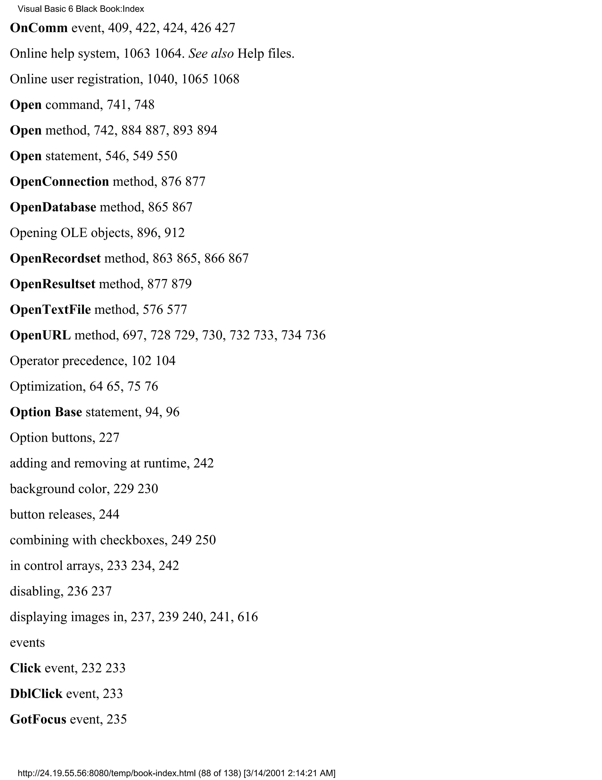 Visual Basic 6 Black Book:Index

OnComm event, 409, 422, 424, 426427
Online help system, 10631064. See also Help files.
Online user registration, 1040, 10651068
Open command, 741, 748
Open method, 742, 884887, 893894
Open statement, 546, 549550
OpenConnection method, 876877
OpenDatabase method, 865867
Opening OLE objects, 896, 912
OpenRecordset method, 863865, 866867
OpenResultset method, 877879
OpenTextFile method, 576577
OpenURL method, 697, 728729, 730, 732733, 734736
Operator precedence, 102104
Optimization, 6465, 7576
Option Base statement, 94, 96
Option buttons, 227
adding and removing at runtime, 242
background color, 229230
button releases, 244
combining with checkboxes, 249250
in control arrays, 233234, 242
disabling, 236237
displaying images in, 237, 239240, 241, 616
events
Click event, 232233
DblClick event, 233
GotFocus event, 235


 http://24.19.55.56:8080/temp/book-index.html (88 of 138) [3/14/2001 2:14:21 AM]
 