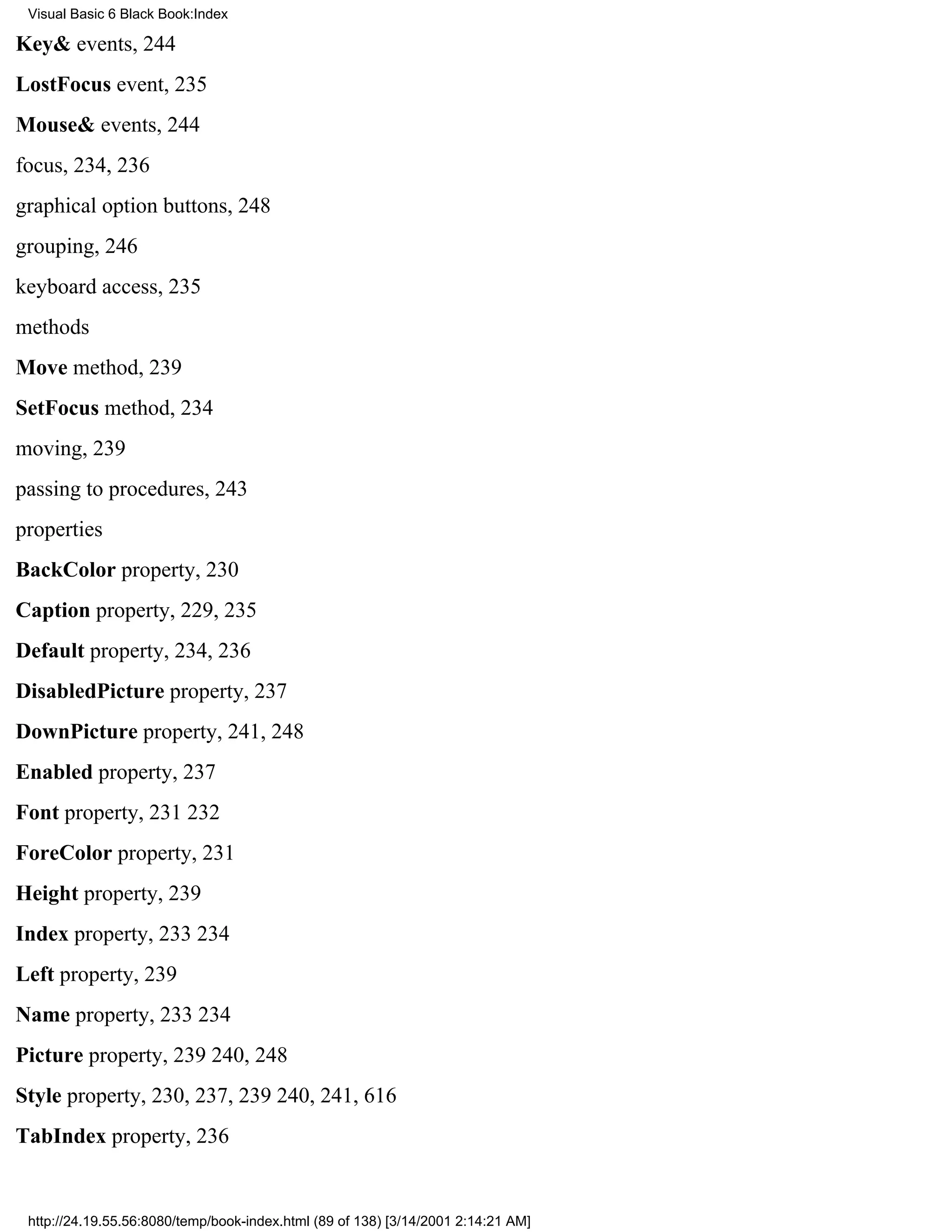 Visual Basic 6 Black Book:Index

Key& events, 244
LostFocus event, 235
Mouse& events, 244
focus, 234, 236
graphical option buttons, 248
grouping, 246
keyboard access, 235
methods
Move method, 239
SetFocus method, 234
moving, 239
passing to procedures, 243
properties
BackColor property, 230
Caption property, 229, 235
Default property, 234, 236
DisabledPicture property, 237
DownPicture property, 241, 248
Enabled property, 237
Font property, 231232
ForeColor property, 231
Height property, 239
Index property, 233234
Left property, 239
Name property, 233234
Picture property, 239240, 248
Style property, 230, 237, 239240, 241, 616
TabIndex property, 236


 http://24.19.55.56:8080/temp/book-index.html (89 of 138) [3/14/2001 2:14:21 AM]
 